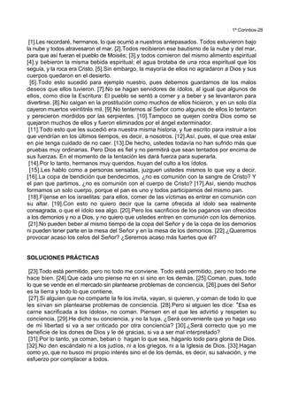 1ª Corintios-28
[1].Les recordaré, hermanos, lo que ocurrió a nuestros antepasados. Todos estuvieron bajo
la nube y todos atravesaron el mar. [2].Todos recibieron ese bautismo de la nube y del mar,
para que así fueran el pueblo de Moisés; [3].y todos comieron del mismo alimento espiritual
[4].y bebieron la misma bebida espiritual; el agua brotaba de una roca espiritual que los
seguía, y la roca era Cristo. [5].Sin embargo, la mayoría de ellos no agradaron a Dios y sus
cuerpos quedaron en el desierto.
[6].Todo esto sucedió para ejemplo nuestro, pues debemos guardarnos de los malos
deseos que ellos tuvieron. [7].No se hagan servidores de ídolos, al igual que algunos de
ellos, como dice la Escritura: El pueblo se sentó a comer y a beber y se levantaron para
divertirse. [8].No caigan en la prostitución como muchos de ellos hicieron, y en un solo día
cayeron muertos veintitrés mil. [9].No tentemos al Señor como algunos de ellos lo tentaron
y perecieron mordidos por las serpientes. [10].Tampoco se quejen contra Dios como se
quejaron muchos de ellos y fueron eliminados por el ángel exterminador.
[11].Todo esto que les sucedió era nuestra misma historia, y fue escrito para instruir a los
que vendrían en los últimos tiempos, es decir, a nosotros. [12].Así, pues, el que crea estar
en pie tenga cuidado de no caer. [13].De hecho, ustedes todavía no han sufrido más que
pruebas muy ordinarias. Pero Dios es fiel y no permitirá que sean tentados por encima de
sus fuerzas. En el momento de la tentación les dará fuerza para superarla.
[14].Por lo tanto, hermanos muy queridos, huyan del culto a los ídolos.
[15].Les hablo como a personas sensatas, juzguen ustedes mismos lo que voy a decir.
[16].La copa de bendición que bendecimos, ¿no es comunión con la sangre de Cristo? Y
el pan que partimos, ¿no es comunión con el cuerpo de Cristo? [17].Así, siendo muchos
formamos un solo cuerpo, porque el pan es uno y todos participamos del mismo pan.
[18].Fíjense en los israelitas: para ellos, comer de las víctimas es entrar en comunión con
su altar. [19].Con esto no quiero decir que la carne ofrecida al ídolo sea realmente
consagrada, o que el ídolo sea algo. [20].Pero los sacrificios de los paganos van ofrecidos
a los demonios y no a Dios, y no quiero que ustedes entren en comunión con los demonios.
[21].No pueden beber al mismo tiempo de la copa del Señor y de la copa de los demonios
ni pueden tener parte en la mesa del Señor y en la mesa de los demonios. [22].¿Queremos
provocar acaso los celos del Señor? ¿Seremos acaso más fuertes que él?
SOLUCIONES PRÁCTICAS
[23].Todo está permitido, pero no todo me conviene. Todo está permitido, pero no todo me
hace bien. [24].Que cada uno piense no en sí sino en los demás. [25].Coman, pues, todo
lo que se vende en el mercado sin plantearse problemas de conciencia, [26].pues del Señor
es la tierra y todo lo que contiene.
[27].Si alguien que no comparte la fe los invita, vayan, si quieren, y coman de todo lo que
les sirvan sin plantearse problemas de conciencia. [28].Pero si alguien les dice: *Esa es
carne sacrificada a los ídolos+, no coman. Piensen en el que les advirtió y respeten su
conciencia. [29].He dicho su conciencia, y no la tuya. ¿Será conveniente que yo haga uso
de mi libertad si va a ser criticado por otra conciencia? [30].¿Será correcto que yo me
beneficie de los dones de Dios y le dé gracias, si va a ser mal interpretado?
[31].Por lo tanto, ya coman, beban o hagan lo que sea, háganlo todo para gloria de Dios.
[32].No den escándalo ni a los judíos, ni a los griegos, ni a la Iglesia de Dios. [33].Hagan
como yo, que no busco mi propio interés sino el de los demás, es decir, su salvación, y me
esfuerzo por complacer a todos.
 