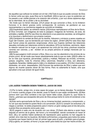 Romanos-2
de aquellos que sofocan la verdad con el mal. [19].Todo lo que se puede conocer de Dios
lo tienen ante sus ojos, pues Dios se lo manifestó. [20].Lo que es y que no podemos ver
ha pasado a ser visible gracias a la creación del universo, y por sus obras captamos algo
de su eternidad, de su poder y de su divinidad.
De modo que no tienen disculpa. [21].A pesar de que conocían a Dios, no le rindieron
honores ni le dieron gracias como corresponde. Al contrario, se perdieron en sus
razonamientos y su conciencia cegada se convirtió en tinieblas.
[22].Creyéndose sabios, se volvieron necios. [23].Incluso reemplazaron al Dios de la Gloria,
al Dios inmortal, con imágenes de todo lo pasajero: imágenes de hombres, de aves, de
animales y reptiles. [24].Por eso Dios los abandonó a sus pasiones secretas; se entregaron
a la impureza y deshonraron sus propios cuerpos.
[25].Cambiaron la verdad de Dios por la mentira. Adoraron y sirvieron a seres creados en
lugar del Creador, que es bendecido por todos los siglos: ¡Amén! [26].Por esto Dios dejó
que fueran presa de pasiones vergonzosas: ahora sus mujeres cambian las relaciones
sexuales normales por relaciones contra la naturaleza. [27].Los hombres, asimismo, dejan
la relación natural con la mujer y se apasionan los unos por los otros; practican torpezas
varones con varones, y así reciben en su propia persona el castigo merecido por su
aberración.
[28].Ya que juzgaron inútil conocer a Dios, Dios a su vez los abandonó a los errores de su
propio juicio, de tal modo que hacen absolutamente todo lo que es malo. [29].En ellos no
se ve más que injusticia, perversidad, codicia y maldad. Rebosan de envidia, crímenes,
peleas, engaños, mala fe, chismes [30].y calumnias. Desafían a Dios, son altaneros,
orgullosos, farsantes, hábiles para lo malo y no obedecen a sus padres. [31].Son insensatos,
desleales, sin amor, despiadados. [32].Conocen las sentencias de Dios y saben que son
dignos de muerte quienes obran de esa forma. Pero no solamente lo hacen, sino que
aprueban a los que actúan de igual modo.
CAPÍTULO 2
LOS JUDÍOS TAMBIÉN DEBEN TEMER EL JUICIO DE DIOS
[1].Por lo tanto, amigo mío, si eres capaz de juzgar, ya no tienes disculpa. Te condenas
a ti mismo cuando juzgas a los demás, pues tú haces lo que estás condenando. [2].Nos
parece bien que Dios condene a los que hacen tales cosas, [3].pero tú, que haces lo
mismo, ¿piensas que escaparás del juicio de Dios porque tanto tú como él condenan a los
demás?
[4].Esto sería aprovecharte de Dios y de su inmensa bondad, paciencia y comprensión, y
no ver que esa bondad te quiere llevar a la conversión. [5].Si tu corazón se endurece y te
niegas a cambiar, te estás preparando para ti mismo un gran castigo para el día del juicio,
cuando Dios se presente como justo Juez.
[6].El pagará a cada uno de acuerdo con sus obras. [7].Dará vida eterna a quien haya
seguido el camino de la gloria, del honor y la inmortalidad, siendo constante en hacer el
bien; [8].y en cambio habrá sentencia de reprobación para quienes no han seguido la
verdad, sino más bien la injusticia. [9].Habrá sufrimientos y angustias para todos los seres
humanos que hayan hecho el mal, en primer lugar para el judío, y también para el griego.
[10].La gloria, en cambio, el honor y la paz serán para todos los que han hecho el bien, en
 