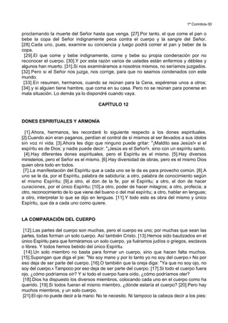 1ª Corintios-30
proclamando la muerte del Señor hasta que venga. [27].Por tanto, el que come el pan o
bebe la copa del Señor indignamente peca contra el cuerpo y la sangre del Señor.
[28].Cada uno, pues, examine su conciencia y luego podrá comer el pan y beber de la
copa.
[29].El que come y bebe indignamente, come y bebe su propia condenación por no
reconocer el cuerpo. [30].Y por esta razón varios de ustedes están enfermos y débiles y
algunos han muerto. [31].Si nos examináramos a nosotros mismos, no seríamos juzgados.
[32].Pero si el Señor nos juzga, nos corrige, para que no seamos condenados con este
mundo.
[33].En resumen, hermanos, cuando se reúnan para la Cena, espérense unos a otros;
[34].y si alguien tiene hambre, que coma en su casa. Pero no se reúnan para ponerse en
mala situación. Lo demás ya lo dispondré cuando vaya.
CAPÍTULO 12
DONES ESPIRITUALES Y ARMONÍA
[1].Ahora, hermanos, les recordaré lo siguiente respecto a los dones espirituales.
[2].Cuando aún eran paganos, perdían el control de sí mismos al ser llevados a sus ídolos
sin voz ni vida. [3].Ahora les digo que ninguno puede gritar: *¡Maldito sea Jesús!+ si el
espíritu es de Dios; y nadie puede decir: *¡Jesús es el Señor!+, sino con un espíritu santo.
[4].Hay diferentes dones espirituales, pero el Espíritu es el mismo. [5].Hay diversos
ministerios, pero el Señor es el mismo. [6].Hay diversidad de obras, pero es el mismo Dios
quien obra todo en todos.
[7].La manifestación del Espíritu que a cada uno se le da es para provecho común. [8].A
uno se le da, por el Espíritu, palabra de sabiduría; a otro, palabra de conocimiento según
el mismo Espíritu; [9].a otro, el don de la fe, por el Espíritu; a otro, el don de hacer
curaciones, por el único Espíritu; [10].a otro, poder de hacer milagros; a otro, profecía; a
otro, reconocimiento de lo que viene del bueno o del mal espíritu; a otro, hablar en lenguas;
a otro, interpretar lo que se dijo en lenguas. [11].Y todo esto es obra del mismo y único
Espíritu, que da a cada uno como quiere.
LA COMPARACIÓN DEL CUERPO
[12].Las partes del cuerpo son muchas, pero el cuerpo es uno; por muchas que sean las
partes, todas forman un solo cuerpo. Así también Cristo. [13].Hemos sido bautizados en el
único Espíritu para que formáramos un solo cuerpo, ya fuéramos judíos o griegos, esclavos
o libres. Y todos hemos bebido del único Espíritu.
[14].Un solo miembro no basta para formar un cuerpo, sino que hacen falta muchos.
[15].Supongan que diga el pie: *No soy mano y por lo tanto yo no soy del cuerpo.+ No por
eso deja de ser parte del cuerpo. [16].O también que la oreja diga: *Ya que no soy ojo, no
soy del cuerpo.+ Tampoco por eso deja de ser parte del cuerpo. [17].Si todo el cuerpo fuera
ojo, ¿cómo podríamos oír? Y si todo el cuerpo fuera oído, ¿cómo podríamos oler?
[18].Dios ha dispuesto los diversos miembros, colocando cada uno en el cuerpo como ha
querido. [19].Si todos fueran el mismo miembro, ¿dónde estaría el cuerpo? [20].Pero hay
muchos miembros, y un solo cuerpo.
[21].El ojo no puede decir a la mano: No te necesito. Ni tampoco la cabeza decir a los pies:
 