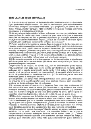 1ª Corintios-32
CÓMO USAR LOS DONES ESPIRITUALES
[1].Busquen el amor y aspiren a los dones espirituales, especialmente al don de profecía.
[2].El que habla en lenguas habla a Dios, pero no a los hombres, pues nadie le entiende
cuando habla en espíritu y dice cosas misteriosas. [3].El que profetiza, en cambio, da a los
demás firmeza, aliento y consuelo. [4].El que habla en lenguas se fortalece a sí mismo,
mientras que el profeta edifica a la Iglesia.
[5].Me alegraría que todos ustedes hablaran en lenguas, pero más me gustaría que todos
fueran profetas. Es mucho mejor tener profetas que quien hable en lenguas, a no ser que
haya quien las interprete y así toda la Iglesia saque provecho. [6].Supongan, hermanos, que
yo vaya donde ustedes hablando en lenguas, ¿de qué les serviría si no les llevase alguna
revelación, con palabras de conocimiento, profecías o enseñanzas?
[7].Tomen un instrumento musical, ya sea una flauta o el arpa; si no doy las notas con sus
intervalos, ¿quién reconocerá la melodía que estoy tocando? [8].Y si el toque de la trompeta
no se parece a nada, ¿quién correrá a su puesto de combate? [9].Lo mismo ocurre con
ustedes y sus lenguas: ¿quién sabrá lo que han dicho si no hay palabras que se entiendan?
Habrá sido como hablar al viento. [10].Por muchos idiomas que haya en el mundo, cada
uno tiene sus palabras, [11].pero si yo no conozco el significado de las palabras, seré un
extranjero para el que habla, y el que habla será un extranjero para mí.
[12].Tomen esto en cuenta, y si se interesan por los dones espirituales, ansíen los que
edifican la Iglesia. Así no les faltará nada. [13].El que habla en alguna lengua, pida a Dios
que también la pueda interpretar.
[14].Cuando oro en lenguas, mi espíritu reza, pero mi entendimiento queda inactivo.
[15].¿Estará bien esto? Debo rezar con mi espíritu, pero también con mi mente. Cantaré
alabanzas con el espíritu, pero también con la mente. [16].Si alabas a Dios sólo con el
espíritu, ¿qué hará el que se conforma con escuchar? ¿Acaso podrá añadir *amén+ a tu
acción de gracias? Pues no sabe lo que has dicho. [17].Tu acción de gracias habrá sido
maravillosa, pero a él no le ayuda en nada.
[18].Doy gracias a Dios porque hablo en lenguas más que todos ustedes. [19].Pero cuando
me encuentro en la asamblea prefiero decir cinco palabras mías que sean entendidas y
ayuden a los demás, antes que diez mil en lenguas.
[20].Hermanos, no sean niños en su modo de pensar. Sean como niños en el camino del
mal, pero adultos en su modo de pensar. [21].Dios dice en la Ley: Hablaré a este pueblo
en lenguas extrañas y por boca de extranjeros, pero ni así me escucharán. [22].Entiendan,
pues, que hablar en lenguas es una señal para quienes no creen, pero no para los
creyentes; en cambio, la profecía es para los creyentes, no para los que no creen.
[23].Con todo, supongan que la Iglesia entera estuviera reunida y todos hablasen en
lenguas y entran algunas personas no preparadas o que todavía no creen. ¿Qué dirían?
Que todos están locos. [24].Por el contrario, supongan que todos están profetizando y entra
alguien que no cree o que no tiene preparación, y todos le descubren sus errores, le dicen
verdades y le hacen revelaciones. [25].Este, al ver descubiertos sus secretos más íntimos,
caerá de rodillas, adorará a Dios y proclamará: Dios está realmente entre ustedes.
[26].¿Qué podemos concluir, hermanos? Cuando ustedes se reúnen, cada uno puede
participar con un canto, una enseñanza, una revelación, hablando en lenguas o
interpretando lo que otro dijo en lenguas. Pero que todo los ayude a crecer. [27].¿Quieren
hablar en lenguas? Que lo hagan dos o tres al máximo, pero con limitación de tiempo, y
que haya quien interprete. [28].Si no hay nadie que pueda interpretar, que se callen en la
 