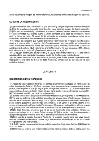 1ª Corintios-35
ahora llevamos la imagen del hombre terrenal, llevaremos también la imagen del celestial.
EL DÍA DE LA RESURRECCIÓN
[50].Entiéndanme bien, hermanos: lo que es carne y sangre no puede entrar en el Reino
de Dios. En la vida que nunca terminará no hay lugar para las fuerzas de descomposición.
[51].Por eso les enseño algo misterioso: aunque no todos muramos, todos tendremos que
ser transformados [52].cuando suene la última trompeta. Será cosa de un instante, de un
abrir y cerrar de ojos. Al toque de la trompeta los muertos resucitarán como seres
inmortales, y nosotros también seremos transformados.
[53].Porque es necesario que nuestro ser mortal y corruptible se revista de la vida que no
conoce la muerte ni la corrupción. [54].Cuando nuestro ser corruptible se revista de su
forma inalterable y esta vida mortal sea absorbida por la immortal, entonces se cumplirá la
palabra de la Escritura: ¡Qué victoria tan grande! La muerte ha sido devorada. [55].¿Dónde
está, oh muerte, tu victoria? ¿Dónde está, oh muerte, tu aguijón?
[56].El aguijón de la muerte es el pecado, y la Ley lo hacía más poderoso. [57].Pero demos
gracias a Dios que nos da la victoria por medio de Cristo Jesús, nuestro Señor.
[58].Así, pues, hermanos míos muy amados, manténganse firmes y no se dejen conmover.
Dedíquense a la obra del Señor en todo momento, conscientes de que con él no será
estéril su trabajo.
CAPÍTULO 16
RECOMENDACIONES Y SALUDOS
[1].Respecto a la colecta en favor de los santos, sigan también ustedes las normas que di
a las Iglesias de Galacia. [2].Cada domingo, cada uno de ustedes ponga aparte lo que
pueda, y no esperen a que yo llegue para recoger las limosnas. [3].Cuando llegue daré
credenciales a los que ustedes hayan elegido para que lleven esas limosnas a Jerusalén.
[4].Y si puedo ir también yo, harán el viaje conmigo.
[5].Estaré con ustedes después de atravesar Macedonia, pues pienso ir por Macedonia.
[6].Tal vez me detenga entre ustedes algún tiempo y hasta pase ahí el invierno. Después
ustedes me encaminarán adonde tenga que ir. [7].Esta vez no quiero verlos sólo de pasada,
pues espero quedarme algún tiempo con ustedes, si el Señor lo permite. [8].De todos
modos, me detendré en Efeso hasta Pentecostés, [9].pues se me ha abierto allí una puerta
muy grande y con muchas esperanzas, a pesar de que los enemigos son numerosos.
[10].Si llega Timoteo, procuren que no se sienta incómodo entre ustedes. Tengan en
cuenta que trabaja en la obra del Señor como yo. [11].Que nadie, pues, lo menosprecie y
que pueda regresar contento a mí. Yo lo estoy esperando con los hermanos.
[12].En cuanto a nuestro hermano Apolo, le he insistido mucho para que vaya donde
ustedes con nuestros hermanos, pero se negó formalmente a hacerlo por ahora. Irá cuando
se le presente una oportunidad.
[13].Estén alerta, manténganse firmes en la fe, sean hombres, sean fuertes. [14].Háganlo
todo con amor.
[15].Hermanos, todavía una recomendación más. Como ustedes saben, Estefanás y los
 