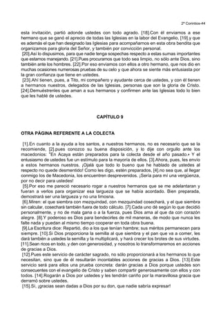 2ª Corintios-44
esta invitación, partió adonde ustedes con todo agrado. [18].Con él enviamos a ese
hermano que se ganó el aprecio de todas las Iglesias en la labor del Evangelio, [19].y que
es además el que han designado las Iglesias para acompañarnos en esta obra bendita que
organizamos para gloria del Señor, y también por convicción personal.
[20].Así lo dispusimos, para que nadie tenga sospechas respecto a estas sumas importantes
que estamos manejando. [21].Pues procuramos que todo sea limpio, no sólo ante Dios, sino
también ante los hombres. [22].Por eso enviamos con ellos a otro hermano, que nos dio en
muchas ocasiones numerosas pruebas de su celo y que ahora se siente más entusiasta por
la gran confianza que tiene en ustedes.
[23].Ahí tienen, pues, a Tito, mi compañero y ayudante cerca de ustedes, y con él tienen
a hermanos nuestros, delegados de las Iglesias, personas que son la gloria de Cristo.
[24].Demuéstrenles que aman a sus hermanos y confirmen ante las Iglesias todo lo bien
que les hablé de ustedes.
CAPÍTULO 9
OTRA PÁGINA REFERENTE A LA COLECTA
[1].En cuanto a la ayuda a los santos, a nuestros hermanos, no es necesario que se la
recomiende, [2].pues conozco su buena disposición, y lo dije con orgullo ante los
macedonios: *En Acaya están preparados para la colecta desde el año pasado.+ Y el
entusiasmo de ustedes fue un estímulo para la mayoría de ellos. [3].Ahora, pues, les envío
a estos hermanos nuestros. ¡Ojalá que todo lo bueno que he hablado de ustedes al
respecto no quede desmentido! Como les digo, estén preparados, [4].no sea que, al llegar
conmigo los de Macedonia, los encuentren desprevenidos. ¡Sería para mí una vergüenza,
por no decir para ustedes!
[5].Por eso me pareció necesario rogar a nuestros hermanos que se me adelantaran y
fueran a verlos para organizar esa largueza que se había acordado. Bien preparada,
demostrará ser una largueza y no una limosna.
[6].Miren: el que siembra con mezquindad, con mezquindad cosechará, y el que siembra
sin calcular, cosechará también fuera de todo cálculo. [7].Cada uno dé según lo que decidió
personalmente, y no de mala gana o a la fuerza, pues Dios ama al que da con corazón
alegre. [8].Y poderoso es Dios para bendecirles de mil maneras, de modo que nunca les
falte nada y puedan al mismo tiempo cooperar en toda obra buena.
[9].La Escritura dice: Repartió, dio a los que tenían hambre; sus méritos permanecen para
siempre. [10].Si Dios proporciona la semilla al que siembra y el pan que va a comer, les
dará también a ustedes la semilla y la multiplicará, y hará crecer los brotes de sus virtudes.
[11].Sean ricos en todo, y den con generosidad, y nosotros lo transformaremos en acciones
de gracias a Dios.
[12].Pues este servicio de carácter sagrado, no sólo proporcionará a los hermanos lo que
necesitan, sino que de él resultarán incontables acciones de gracias a Dios. [13].Este
servicio será para ellos una prueba concreta: darán gracias a Dios porque ustedes son
consecuentes con el evangelio de Cristo y saben compartir generosamente con ellos y con
todos. [14].Rogarán a Dios por ustedes y les tendrán cariño por la maravillosa gracia que
derramó sobre ustedes.
[15].Sí, ¡gracias sean dadas a Dios por su don, que nadie sabría expresar!
 