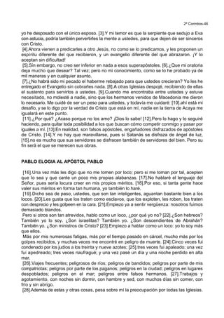 2ª Corintios-46
yo he desposado con el único esposo. [3].Y mi temor es que la serpiente que sedujo a Eva
con astucia, podría también pervertirles la mente a ustedes, para que dejen de ser sinceros
con Cristo.
[4].Ahora vienen a predicarles a otro Jesús, no como se lo predicamos, y les proponen un
espíritu diferente del que recibieron, y un evangelio diferente del que abrazaron. ¡Y lo
aceptan sin dificultad!
[5].Sin embargo, no creo ser inferior en nada a esos superapóstoles. [6].¿Que mi oratoria
deja mucho que desear? Tal vez; pero no mi conocimiento, como se lo he probado ya de
mil maneras y en cualquier asunto.
[7].¿No habrá sido mi pecado el haberme rebajado para que ustedes crecieran? Yo les he
entregado el Evangelio sin cobrarles nada. [8].A otras Iglesias despojé, recibiendo de ellas
el sustento para servirlos a ustedes. [9].Cuando me encontraba entre ustedes y estuve
necesitado, no molesté a nadie, sino que los hermanos venidos de Macedonia me dieron
lo necesario. Me cuidé de ser un peso para ustedes, y todavía me cuidaré: [10].ahí está mi
desafío, y se lo digo por la verdad de Cristo que está en mí, nadie en la tierra de Acaya me
igualará en este punto.
[11].¿Por qué? ¿Acaso porque no los amo? ¡Dios lo sabe! [12].Pero lo hago y lo seguiré
haciendo, para quitar toda posibilidad a los que buscan cómo competir conmigo y pasar por
iguales a mí. [13].En realidad, son falsos apóstoles, engañadores disfrazados de apóstoles
de Cristo. [14].Y no hay que maravillarse, pues si Satanás se disfraza de ángel de luz,
[15].no es mucho que sus servidores se disfracen también de servidores del bien. Pero su
fin será el que se merecen sus obras.
PABLO ELOGIA AL APÓSTOL PABLO
[16].Una vez más les digo que no me tomen por loco; pero si me toman por tal, acepten
que lo sea y que cante un poco mis propias alabanzas. [17].No hablaré el lenguaje del
Señor, pues sería locura creer en mis propios méritos. [18].Por eso, si tanta gente hace
valer sus méritos en forma tan humana, yo también lo haré.
[19].Dicho sea de paso, ustedes, que son tan inteligentes, aguantan bastante bien a los
locos. [20].Les gusta que los traten como esclavos, que los exploten, les roben, los traten
con desprecio y les golpeen en la cara. [21].Empiezo ya a sentir vergüenza: nosotros fuimos
demasiado blandos.
Pero si otros son tan atrevidos, hablo como un loco, ¿por qué yo no? [22].¿Son hebreos?
También yo lo soy. ¿Son israelitas? También yo. ¿Son descendientes de Abrahán?
También yo. ¿Son ministros de Cristo? [23].Empiezo a hablar como un loco: yo lo soy más
que ellos.
Más por mis numerosas fatigas, más por el tiempo pasado en cárcel, mucho más por los
golpes recibidos, y muchas veces me encontré en peligro de muerte. [24].Cinco veces fui
condenado por los judíos a los treinta y nueve azotes; [25].tres veces fui apaleado; una vez
fui apedreado; tres veces naufragué; y una vez pasé un día y una noche perdido en alta
mar.
[26].Viajes frecuentes; peligrosos de ríos; peligros de bandidos; peligros por parte de mis
compatriotas; peligros por parte de los paganos; peligros en la ciudad; peligros en lugares
despoblados; peligros en el mar; peligros entre falsos hermanos. [27].Trabajos y
agotamiento, con noches sin dormir, con hambre y sed, con muchos días sin comer, con
frío y sin abrigo.
[28].Además de estas y otras cosas, pesa sobre mí la preocupación por todas las Iglesias.
 