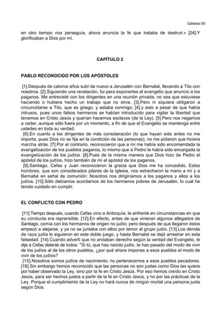 Gálatas-50
en otro tiempo nos perseguía, ahora anuncia la fe que trataba de destruir.+ [24].Y
glorificaban a Dios por mí.
CAPÍTULO 2
PABLO RECONOCIDO POR LOS APÓSTOLES
[1].Después de catorce años subí de nuevo a Jerusalén con Bernabé, llevando a Tito con
nosotros. [2].Siguiendo una revelación, fui para exponerles el evangelio que anuncio a los
paganos. Me entrevisté con los dirigentes en una reunión privada, no sea que estuviese
haciendo o hubiera hecho un trabajo que no sirve. [3].Pero ni siquiera obligaron a
circuncidarse a Tito, que es griego, y estaba conmigo; [4].y esto a pesar de que había
intrusos, pues unos falsos hermanos se habían introducido para vigilar la libertad que
tenemos en Cristo Jesús y querían hacernos esclavos (de la Ley). [5].Pero nos negamos
a ceder, aunque sólo fuera por un momento, a fin de que el Evangelio se mantenga entre
ustedes en toda su verdad.
[6].En cuanto a los dirigentes de más consideración (lo que hayan sido antes no me
importa, pues Dios no se fija en la condición de las personas), no me pidieron que hiciera
marcha atrás. [7].Por el contrario, reconocieron que a mí me había sido encomendada la
evangelización de los pueblos paganos, lo mismo que a Pedro le había sido encargada la
evangelización de los judíos. [8].Pues de la misma manera que Dios hizo de Pedro el
apóstol de los judíos, hizo también de mí el apóstol de los paganos.
[9].Santiago, Cefas y Juan reconocieron la gracia que Dios me ha concedido. Estos
hombres, que son considerados pilares de la Iglesia, nos estrecharon la mano a mí y a
Bernabé en señal de comunión: Nosotros nos dirigiríamos a los paganos y ellos a los
judíos. [10].Sólo debíamos acordarnos de los hermanos pobres de Jerusalén, lo cual he
tenido cuidado en cumplir.
EL CONFLICTO CON PEDRO
[11].Tiempo después, cuando Cefas vino a Antioquía, le enfrenté en circunstancias en que
su conducta era reprensible. [12].En efecto, antes de que vinieran algunos allegados de
Santiago, comía con los hermanos de origen no judío; pero después de que llegaron éstos
empezó a alejarse, y ya no se juntaba con ellos por temor al grupo judío. [13].Los demás
de raza judía lo siguieron en este doble juego, y hasta Bernabé se dejó arrastrar en esta
falsedad. [14].Cuando advertí que no andaban derecho según la verdad del Evangelio, le
dije a Cefas delante de todos: *Si tú, que has nacido judío, te has pasado del modo de vivir
de los judíos al de los otros pueblos, ¿por qué ahora impones a esos pueblos el modo de
vivir de los judíos?
[15].Nosotros somos judíos de nacimiento; no pertenecemos a esos pueblos pecadores.
[16].Sin embargo hemos reconocido que las personas no son justas como Dios las quiere
por haber observado la Ley, sino por la fe en Cristo Jesús. Por eso hemos creído en Cristo
Jesús, para ser hechos justos a partir de la fe en Cristo Jesús, y no por las prácticas de la
Ley. Porque el cumplimiento de la Ley no hará nunca de ningún mortal una persona justa
según Dios.
 