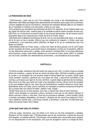 Gálatas-52
LA PEDAGOGÍA DE DIOS
[19].Entonces, ¿para qué la Ley? Fue añadida con miras a las desobediencias; pero
solamente valía hasta que llegara ese descendiente de Abrahán para quien era la promesa,
y fueron ángeles los que la concertaron, haciendo de mediador Moisés [20].(no se hablaría
de un mediador si hubiera una sola parte, y Dios es uno solo).
[21].¿Acaso la Ley contradice las promesas de Dios? En absoluto. Si se hubiera dado una
ley capaz de darnos vida, nuestro paso a la verdadera justicia podría resultar de esa Ley.
[22].Pero no; la Escritura lo encerró todo en los marcos del pecado, de tal manera que lo
prometido llega a los creyentes por medio de la fe en Cristo Jesús.
[23].Hasta que no llegaran los tiempos de la fe, la Ley nos guardaba bajo llave, a la espera
de la fe que se iba a revelar. [24].La Ley nos conducía al maestro, a Cristo, para que
creyéramos, y así fuéramos justos. [25].Pero al llegar la fe, ya no necesitamos que nos
lleven al maestro.
[26].Ustedes están en Cristo Jesús, y todos son hijos de Dios gracias a la fe. [27].Todos
se han revestido de Cristo, pues todos fueron entregados a Cristo por el bautismo. [28].Ya
no hay diferencia entre judío y griego, entre esclavo y hombre libre; no se hace diferencia
entre hombre y mujer, pues todos ustedes son uno solo en Cristo Jesús. [29].Y si ustedes
son de Cristo, también son descendencia de Abrahán, y los herederos de la promesa.
CAPÍTULO 4
[1].Ahora yo digo: mientras el hijo del dueño de casa es aún niño, no tiene ninguna ventaja
sobre los esclavos, a pesar de que es dueño de todos ellos. [2].Está sometido a quienes
lo cuidan o se encargan de sus asuntos hasta la fecha fijada por su padre. [3].De igual
modo también nosotros, pasamos por una etapa de niñez, y estuvimos sometidos a las
normas y principios que rigen el mundo. [4].Pero, cuando llegó la plenitud de los tiempos,
Dios envió a su Hijo, que nació de mujer y fue sometido a la Ley, [5].con el fin de rescatar
a los que estaban bajo la Ley, para que así recibiéramos nuestros derechos como hijos.
[6].Ustedes ahora son hijos, por lo cual Dios ha mandado a nuestros corazones el Espíritu
de su propio Hijo que clama al Padre: ¡Abbá! o sea: ¡Papá!
[7].De modo que ya no eres esclavo, sino hijo, y siendo hijo, Dios te da la herencia.
[8].En otros tiempos no conocían a Dios y sirvieron a los que no son dioses; [9].pero si
ahora conocen a Dios o, más bien, Dios los ha conocido a ustedes, ¿cómo pueden volver
a normas y principios miserables y sin fuerza? ¿Quieren ser de nuevo sus esclavos? [10].Y
van a observar ciertos días, y las lunas nuevas, y tal tiempo, y ese año. [11].Me temo que
todas mis penas hayan sido inútiles.
¿POR QUÉ HAN VUELTO ATRÁS?
[12].Les ruego, hermanos, que me imiten a mí como yo me hice semejante a ustedes.
Siempre me han tratado bien. [13].Recuerden que en los comienzos, cuando les anuncié
el Evangelio, yo estaba enfermo. [14].Aunque mis pruebas eran una prueba para ustedes,
no me despreciaron ni me rechazaron, sino que me acogieron como a un ángel de Dios,
 