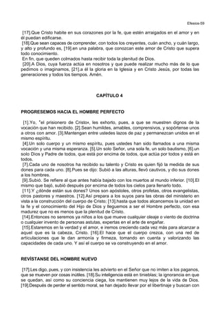 Efesios-59
[17].Que Cristo habite en sus corazones por la fe, que estén arraigados en el amor y en
él puedan edificarse.
[18].Que sean capaces de comprender, con todos los creyentes, cuán ancho, y cuán largo,
y alto y profundo es, [19].en una palabra, que conozcan este amor de Cristo que supera
todo conocimiento.
En fin, que queden colmados hasta recibir toda la plenitud de Dios.
[20].A Dios, cuya fuerza actúa en nosotros y que puede realizar mucho más de lo que
pedimos o imaginamos, [21].a él la gloria en la Iglesia y en Cristo Jesús, por todas las
generaciones y todos los tiempos. Amén.
CAPÍTULO 4
PROGRESEMOS HACIA EL HOMBRE PERFECTO
[1].Yo, *el prisionero de Cristo+, les exhorto, pues, a que se muestren dignos de la
vocación que han recibido. [2].Sean humildes, amables, comprensivos, y sopórtense unos
a otros con amor. [3].Mantengan entre ustedes lazos de paz y permanezcan unidos en el
mismo espíritu.
[4].Un solo cuerpo y un mismo espíritu, pues ustedes han sido llamados a una misma
vocación y una misma esperanza. [5].Un solo Señor, una sola fe, un solo bautismo, [6].un
solo Dios y Padre de todos, que está por encima de todos, que actúa por todos y está en
todos.
[7].Cada uno de nosotros ha recibido su talento y Cristo es quien fijó la medida de sus
dones para cada uno. [8].Pues se dijo: Subió a las alturas, llevó cautivos, y dio sus dones
a los hombres.
[9].Subió. Se refiere al que antes había bajado con los muertos al mundo inferior. [10].El
mismo que bajó, subió después por encima de todos los cielos para llenarlo todo.
[11].Y ¿dónde están sus dones? Unos son apóstoles, otros profetas, otros evangelistas,
otros pastores y maestros. [12].Así prepara a los suyos para las obras del ministerio en
vista a la construcción del cuerpo de Cristo; [13].hasta que todos alcancemos la unidad en
la fe y el conocimiento del Hijo de Dios y lleguemos a ser el Hombre perfecto, con esa
madurez que no es menos que la plenitud de Cristo.
[14].Entonces no seremos ya niños a los que mueve cualquier oleaje o viento de doctrina
o cualquier invento de personas astutas, expertas en el arte de engañar.
[15].Estaremos en la verdad y el amor, e iremos creciendo cada vez más para alcanzar a
aquel que es la cabeza, Cristo. [16].El hace que el cuerpo crezca, con una red de
articulaciones que le dan armonía y firmeza, tomando en cuenta y valorizando las
capacidades de cada uno. Y así el cuerpo se va construyendo en el amor.
REVÍSTANSE DEL HOMBRE NUEVO
[17].Les digo, pues, y con insistencia les advierto en el Señor que no imiten a los paganos,
que se mueven por cosas inútiles. [18].Su inteligencia está en tinieblas; la ignorancia en que
se quedan, así como su conciencia ciega, los mantienen muy lejos de la vida de Dios.
[19].Después de perder el sentido moral, se han dejado llevar por el libertinaje y buscan con
 