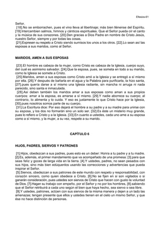 Efesios-61
Señor.
[18].No se emborrachen, pues el vino lleva al libertinaje; más bien llénense del Espíritu.
[19].Intercambien salmos, himnos y cánticos espirituales. Que el Señor pueda oír el canto
y la música de sus corazones. [20].Den gracias a Dios Padre en nombre de Cristo Jesús,
nuestro Señor, siempre y por todas las cosas.
[21].Expresen su respeto a Cristo siendo sumisos los unos a los otros. [22].Lo sean así las
esposas a sus maridos, como al Señor.
MARIDOS, AMEN A SUS ESPOSAS
[23].El hombre es cabeza de la mujer, como Cristo es cabeza de la Iglesia, cuerpo suyo,
del cual es asimismo salvador. [24].Que la esposa, pues, se someta en todo a su marido,
como la Iglesia se somete a Cristo.
[25].Maridos, amen a sus esposas como Cristo amó a la Iglesia y se entregó a sí mismo
por ella. [26].Y después de bañarla en el agua y la Palabra para purificarla, la hizo santa,
[27].pues quería darse a sí mismo una Iglesia radiante, sin mancha ni arruga ni nada
parecido, sino santa e inmaculada.
[28].Así deben también los maridos amar a sus esposas como aman a sus propios
cuerpos: amar a la esposa, es amarse a sí mismo. [29].Y nadie aborrece su cuerpo; al
contrario, lo alimenta y lo cuida. Y eso es justamente lo que Cristo hace por la Iglesia,
[30].pues nosotros somos parte de su cuerpo.
[31].La Escritura dice: Por eso dejará el hombre a su padre y a su madre para unirse con
su esposa, y los dos no formarán sino un solo ser. [32].Es éste un misterio muy grande,
pues lo refiero a Cristo y a la Iglesia. [33].En cuanto a ustedes, cada uno ame a su esposa
como a sí mismo, y la mujer, a su vez, respete a su marido.
CAPÍTULO 6
HIJOS, PADRES, SIERVOS Y PATRONES
[1].Hijos, obedezcan a sus padres, pues esto es un deber: Honra a tu padre y a tu madre.
[2].Es, además, el primer mandamiento que va acompañado de una promesa: [3].para que
seas feliz y goces de larga vida en la tierra. [4].Y ustedes, padres, no sean pesados con
sus hijos, sino más bien edúquenlos usando las correcciones y advertencias que pueda
inspirar el Señor.
[5].Siervos, obedezcan a sus patrones de este mundo con respeto y responsabilidad, con
corazón sincero, como quien obedece a Cristo. [6].No se fijen en si son vigilados o si
ganarán consideración, pues ustedes son siervos de Cristo que hacen con gusto la voluntad
de Dios. [7].Hagan su trabajo con empeño, por el Señor y no por los hombres, [8].sabiendo
que el Señor retribuirá a cada uno según el bien que haya hecho, sea siervo o sea libre.
[9].Y ustedes, patrones, actúen con sus siervos de la misma manera y dejen a un lado las
amenazas; tengan presente que ellos y ustedes tienen en el cielo un mismo Señor, y que
ése no hace distinción de personas.
 