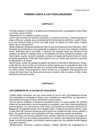 1ª Tesalonicenses-73
PRIMERA CARTA A LOS TESALONICENSES
CAPÍTULO 1
[1].Pablo, Silvano y Timoteo, a la Iglesia de los tesalonicenses, congregada en Dios Padre
y en Cristo Jesús el Señor:
Permanezcan con ustedes la gracia y la paz.
[2].En todo momento los tenemos presentes en nuestras oraciones, y damos gracias sin
cesar a Dios por ustedes, pues constantemente [3].recordamos ante Dios, nuestro Padre,
su fe que produce frutos, su amor que sabe actuar, su espera de Cristo Jesús, nuestro
Señor, que no se desanima.
[4].No olvidamos, hermanos amados por Dios, en qué circunstancias fueron llamados. [5].El
Evangelio que les llevamos no se quedó sólo en palabras, sino que hubo milagros y Espíritu
Santo, dejándoles plena convicción. Y tampoco han olvidado cómo nos portamos entre
ustedes y en atención a ustedes. [6].A su vez ustedes se hicieron imitadores nuestros y del
mismo Señor cuando, al recibir la palabra, probaron la alegría del Espíritu Santo en medio
de fuertes oposiciones. [7].De este modo pasaron a ser un modelo para todos los creyentes
de Macedonia y de Acaya.
[8].De hecho, a partir de ustedes la palabra del Señor se difundió en Macedonia y Acaya,
y más allá aún. Su fe en Dios se comenta en tantos lugares que no necesitamos decir más
al respecto. [9].Todos hablan del éxito que tuvimos entre ustedes y de cómo se pasaron de
los ídolos a Dios. Pues empezaron a servir al Dios vivo y verdadero, [10].esperando que
venga del cielo el que nos libera del juicio que se acerca: éste es Jesús, su Hijo, al que
resucitó de entre los muertos.
CAPÍTULO 2
LOS COMIENZOS DE LA IGLESIA DE TESALÓNICA
[1].Bien saben, hermanos, que esa visita nuestra no fue en vano. [2].Acabábamos de ser
muy maltratados e insultados en Filipos, pero, confiados en nuestro Dios, nos atrevimos a
anunciarles el mensaje de Dios, enfrentando nuevas luchas.
[3].Les dijimos verdades; no teníamos propósitos sucios y no hubo engaño. No. [4].Dios
mismo nos ha examinado y nos ha encargado su evangelio, y por tanto nuestra predicación
procura agradar, no a los hombres, sino a Dios, que penetra los corazones. [5].Nunca los
halagamos con palabras bonitas, como ustedes saben; ni tampoco buscamos dinero, y esto
lo sabe Dios. [6].Tampoco buscamos que la gente nos rindiera honores, fueran ustedes u
otros, [7].a pesar de que, como apóstoles de Cristo, hubiéramos podido ser pesados.
Por el contrario nos hicimos pequeños entre ustedes, imitando a la madre que juega con
su criatura. [8].Y era tal nuestra preocupación por ustedes, que estábamos dispuestos a
darles, no sólo el Evangelio, sino también nuestra propia vida, tan queridos habían llegado
a ser para nosotros.
[9].Recuerden, hermanos, nuestros trabajos y fatigas. Mientras les predicábamos el
 