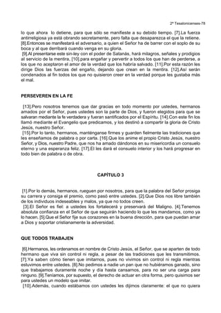 2ª Tesalonicenses-78
lo que ahora lo detiene, para que sólo se manifieste a su debido tiempo. [7].La fuerza
antirreligiosa ya está obrando secretamente, pero falta que desaparezca el que la retiene.
[8].Entonces se manifestará el adversario, a quien el Señor ha de barrer con el soplo de su
boca y al que derribará cuando venga en su gloria.
[9].Al presentarse este sin-ley con el poder de Satanás, hará milagros, señales y prodigios
al servicio de la mentira, [10].para engañar y pervertir a todos los que han de perderse, a
los que no aceptaron el amor de la verdad que los habría salvado. [11].Por esta razón les
dirige Dios las fuerzas del engaño, dejando que crean en la mentira. [12].Así serán
condenados al fin todos los que no quisieron creer en la verdad porque les gustaba más
el mal.
PERSEVEREN EN LA FE
[13].Pero nosotros tenemos que dar gracias en todo momento por ustedes, hermanos
amados por el Señor, pues ustedes son la parte de Dios, y fueron elegidos para que se
salvaran mediante la fe verdadera y fueran santificados por el Espíritu. [14].Con este fin los
llamó mediante el Evangelio que predicamos, y los destinó a compartir la gloria de Cristo
Jesús, nuestro Señor.
[15].Por lo tanto, hermanos, manténganse firmes y guarden fielmente las tradiciones que
les enseñamos de palabra o por carta. [16].Que los anime el propio Cristo Jesús, nuestro
Señor, y Dios, nuestro Padre, que nos ha amado dándonos en su misericordia un consuelo
eterno y una esperanza feliz. [17].El les dará el consuelo interior y los hará progresar en
todo bien de palabra o de obra.
CAPÍTULO 3
[1].Por lo demás, hermanos, rueguen por nosotros, para que la palabra del Señor prosiga
su carrera y consiga el premio, como pasó entre ustedes. [2].Que Dios nos libre también
de los individuos indeseables y malos, ya que no todos creen.
[3].El Señor es fiel: a ustedes los fortalecerá y preservará del Maligno. [4].Tenemos
absoluta confianza en el Señor de que seguirán haciendo lo que les mandamos, como ya
lo hacen. [5].Que el Señor fije sus corazones en la buena dirección, para que puedan amar
a Dios y soportar cristianamente la adversidad.
QUE TODOS TRABAJEN
[6].Hermanos, les ordenamos en nombre de Cristo Jesús, el Señor, que se aparten de todo
hermano que viva sin control ni regla, a pesar de las tradiciones que les transmitimos.
[7].Ya saben cómo tienen que imitarnos, pues no vivimos sin control ni regla mientras
estuvimos entre ustedes. [8].No pedimos a nadie un pan que no hubiéramos ganado, sino
que trabajamos duramente noche y día hasta cansarnos, para no ser una carga para
ninguno. [9].Teníamos, por supuesto, el derecho de actuar en otra forma, pero quisimos ser
para ustedes un modelo que imitar.
[10].Además, cuando estábamos con ustedes les dijimos claramente: el que no quiera
 