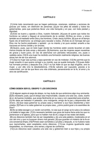 1ª Timoteo-81
CAPÍTULO 2
[1].Ante todo recomiendo que se hagan peticiones, oraciones, súplicas y acciones de
gracias por todos, sin distinción de personas; [2].por los jefes de estado y todos los
gobernantes, para que podamos llevar una vida tranquila y en paz, con toda piedad y
dignidad.
[3].Esto es bueno y agrada a Dios, nuestro Salvador, [4].pues él quiere que todos los
hombres se salven y lleguen al conocimiento de la verdad. [5].Dios es único, y único
también es el mediador entre Dios y los hombres, Cristo Jesús hombre, [6].que en el tiempo
fijado dio el testimonio: se entregó para rescatar a todos. [7].Este es el mensaje del que
Dios me ha hecho predicador y apóstol - yo no miento y es pura verdad: enseño a las
naciones en forma creíble y sin errores.
[8].Quiero, pues, que en todo lugar donde los hombres estén orando levanten al cielo
manos limpias de todo enojo y discusión. [9].Asimismo, que las mujeres sepan revestirse
de gracia y buen juicio, en vez de adornarse con peinados rebuscados, oro, joyas o
vestidos caros. [10].Si una mujer ha recibido una formación realmente religiosa, las buenas
obras han de ser sus adornos.
[11].Que la mujer sea sumisa y sepa aprender en vez de molestar. [12].No permito que la
mujer enseñe ni que quiera corregir a su marido; que se quede tranquila, [13].pues Adán
fue formado primero y después Eva. [14].Y no fue Adán el que se dejó engañar, sino la
mujer, y por ella vino la desobediencia. [15].Se salvará, por supuesto, gracias a la
maternidad, con tal de que lleve una vida ordenada, perseverando en la fe, el amor y la
obra de santificación.
CAPÍTULO 3
CÓMO DEBEN SER EL OBISPO Y LOS DIÁCONOS
[1].Si alguien aspira al cargo de obispo, no hay duda de que ambiciona algo muy eminente.
[2].Es necesario, pues, que el obispo sea irreprochable, casado una sola vez, casto, dueño
de sí, de buenos modales, que acoja fácilmente en su casa y con capacidad para enseñar.
[3].No debe ser bebedor ni peleador, sino indulgente, amigo de la paz y desprendido del
dinero. [4].Que sepa gobernar su propia casa y mantener a sus hijos obedientes y bien
criados. [5].Pues si no sabe gobernar su propia casa, ¿cómo podrá guiar a la asamblea de
Dios?
[6].No se debe escoger a un recién convertido, no sea que el cargo se le suba a la cabeza
y el diablo lo haga caer. [7].Es necesario también que goce de buena fama ante los que no
pertenecen a la Iglesia, para que no hablen mal de él y caiga en las redes del diablo.
[8].Los diáconos también han de ser respetables y de una sola palabra, moderados en el
uso del vino y que no busquen dinero mal ganado; [9].que guarden el misterio de la fe en
una conciencia limpia. [10].Primero sean sometidos a prueba y después, si no hubiera nada
que reprocharles, sean aceptados como diáconos. [11].Las mujeres igualmente sean
respetables, no chismosas, sino serias y dignas de confianza.
[12].Los diáconos sean casados una sola vez y gobiernen bien a sus hijos y su propia
 