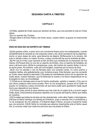2ª Timoteo-86
SEGUNDA CARTA A TIMOTEO
CAPÍTULO 1
[1].Pablo, apóstol de Cristo Jesús por decisión de Dios, que nos prometió la vida en Cristo
Jesús,
[2].a su querido hijo Timoteo.
Vengan sobre ti de Dios Padre y de Cristo Jesús, nuestro Señor, la gracia, la misericordia
y la paz.
DIOS NO NOS DIO UN ESPÍRITU DE TIMIDEZ
[3].Doy gracias a Dios, a quien sirvo con conciencia limpia como mis antepasados, cuando
constantemente te recuerdo en mis oraciones noche y día. [4].Al acordarme de tus lágrimas,
siento un gran deseo de verte, para llenarme de alegría. [5].Recuerdo tu fe sincera. Así
eran tu abuela Loide y tu madre, Eunice, y estoy convencido de que la recibiste de ellas.
[6].Por eso te invito a que reavives el don de Dios que recibiste por la imposición de mis
manos. [7].Porque Dios no nos dio un espíritu de timidez, sino un espíritu de fortaleza, de
amor y de buen juicio. [8].No te avergüences, pues, del martirio de nuestro Señor ni de mí,
al verme preso. Al contrario, sufre por el Evangelio, sostenido por la fuerza de Dios.
[9].El nos ha salvado y nos ha llamado para una vocación santa, no como premio a
nuestros méritos, sino gratuitamente y por iniciativa propia. Esta llamada, que nos concedió
en Cristo Jesús desde la eternidad, [10].acaba de manifestarse ahora con la aparición de
Cristo Jesús, nuestro Salvador, que ha destruido la muerte y ha hecho resplandecer en su
Evangelio la vida y la inmortalidad.
[11].Este es el mensaje para el que fui hecho predicador, apóstol y maestro, [12].y por el
que ahora padezco esta nueva prueba. Pero no me avergüenzo, porque sé en quién he
puesto mi confianza y estoy convencido de que tiene poder para guardarme hasta aquel
día lo que deposité en sus manos.
[13].Toma como norma la sana doctrina que has oído de mí sobre la fe y el amor según
Cristo Jesús. [14].Conserva el precioso depósito con la ayuda del Espíritu Santo que habita
en nosotros.
[15].Ya sabes que todos los de Asia me han abandonado, entre ellos Figelo y Hermógenes.
[16].Que el Señor bendiga a la familia de Onesíforo, pues a menudo vino a confortarme y
no se avergonzó de mis cadenas. [17].Apenas llegó a Roma, se puso a buscarme hasta
que me encontró. [18].El Señor le conceda que alcance misericordia ante el Señor aquel
día; tú conoces mejor que nadie los servicios que me prestó en Efeso.
CAPÍTULO 2
OBRA COMO UN BUEN SOLDADO DE CRISTO
 