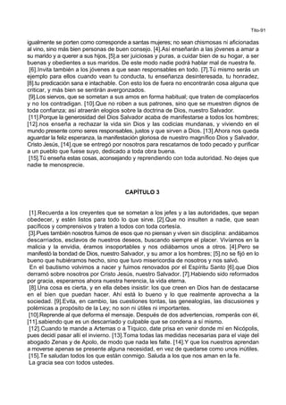 Tito-91
igualmente se porten como corresponde a santas mujeres; no sean chismosas ni aficionadas
al vino, sino más bien personas de buen consejo. [4].Así enseñarán a las jóvenes a amar a
su marido y a querer a sus hijos, [5].a ser juiciosas y puras, a cuidar bien de su hogar, a ser
buenas y obedientes a sus maridos. De este modo nadie podrá hablar mal de nuestra fe.
[6].Invita también a los jóvenes a que sean responsables en todo. [7].Tú mismo serás un
ejemplo para ellos cuando vean tu conducta, tu enseñanza desinteresada, tu honradez,
[8].tu predicación sana e intachable. Con esto los de fuera no encontrarán cosa alguna que
criticar, y más bien se sentirán avergonzados.
[9].Los siervos, que se sometan a sus amos en forma habitual; que traten de complacerlos
y no los contradigan. [10].Que no roben a sus patrones, sino que se muestren dignos de
toda confianza; así atraerán elogios sobre la doctrina de Dios, nuestro Salvador.
[11].Porque la generosidad del Dios Salvador acaba de manifestarse a todos los hombres;
[12].nos enseña a rechazar la vida sin Dios y las codicias mundanas, y viviendo en el
mundo presente como seres responsables, justos y que sirven a Dios. [13].Ahora nos queda
aguardar la feliz esperanza, la manifestación gloriosa de nuestro magnífico Dios y Salvador,
Cristo Jesús, [14].que se entregó por nosotros para rescatarnos de todo pecado y purificar
a un pueblo que fuese suyo, dedicado a toda obra buena.
[15].Tú enseña estas cosas, aconsejando y reprendiendo con toda autoridad. No dejes que
nadie te menosprecie.
CAPÍTULO 3
[1].Recuerda a los creyentes que se sometan a los jefes y a las autoridades, que sepan
obedecer, y estén listos para todo lo que sirve. [2].Que no insulten a nadie, que sean
pacíficos y comprensivos y traten a todos con toda cortesía.
[3].Pues también nosotros fuimos de esos que no piensan y viven sin disciplina: andábamos
descarriados, esclavos de nuestros deseos, buscando siempre el placer. Vivíamos en la
malicia y la envidia, éramos insoportables y nos odiábamos unos a otros. [4].Pero se
manifestó la bondad de Dios, nuestro Salvador, y su amor a los hombres; [5].no se fijó en lo
bueno que hubiéramos hecho, sino que tuvo misericordia de nosotros y nos salvó.
En el bautismo volvimos a nacer y fuimos renovados por el Espíritu Santo [6].que Dios
derramó sobre nosotros por Cristo Jesús, nuestro Salvador. [7].Habiendo sido reformados
por gracia, esperamos ahora nuestra herencia, la vida eterna.
[8].Una cosa es cierta, y en ella debes insistir: los que creen en Dios han de destacarse
en el bien que puedan hacer. Ahí está lo bueno y lo que realmente aprovecha a la
sociedad. [9].Evita, en cambio, las cuestiones tontas, las genealogías, las discusiones y
polémicas a propósito de la Ley; no son ni útiles ni importantes.
[10].Reprende al que deforma el mensaje. Después de dos advertencias, romperás con él,
[11].sabiendo que es un descarriado y culpable que se condena a sí mismo.
[12].Cuando te mande a Artemas o a Tíquico, date prisa en venir donde mí en Nicópolis,
pues decidí pasar allí el invierno. [13].Toma todas las medidas necesarias para el viaje del
abogado Zenas y de Apolo, de modo que nada les falte. [14].Y que los nuestros aprendan
a moverse apenas se presente alguna necesidad, en vez de quedarse como unos inútiles.
[15].Te saludan todos los que están conmigo. Saluda a los que nos aman en la fe.
La gracia sea con todos ustedes.
 
