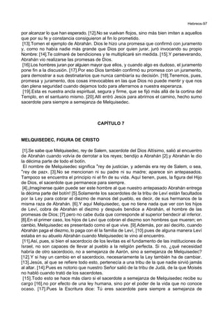 Hebreos-97
por alcanzar lo que han esperado. [12].No se vuelvan flojos, sino más bien imiten a aquellos
que por su fe y constancia consiguieron al fin lo prometido.
[13].Tomen el ejemplo de Abrahán. Dios le hizo una promesa que confirmó con juramento
y, como no había nadie más grande que Dios por quien jurar, juró invocando su propio
Nombre: [14].Te colmaré de bendiciones y te multiplicaré sin medida. [15].Y perseverando,
Abrahán vio realizarse las promesas de Dios.
[16].Los hombres juran por alguien mayor que ellos, y cuando algo es dudoso, el juramento
pone fin a la discusión. [17].Por eso Dios también confirmó su promesa con un juramento,
para demostrar a sus destinatarios que nunca cambiaría su decisión. [18].Tenemos, pues,
promesa y juramento, dos cosas irrevocables en las que Dios no puede mentir y que nos
dan plena seguridad cuando dejamos todo para aferrarnos a nuestra esperanza.
[19].Esta es nuestra ancla espiritual, segura y firme, que se fijó más allá de la cortina del
Templo, en el santuario mismo. [20].Allí entró Jesús para abrirnos el camino, hecho sumo
sacerdote para siempre a semejanza de Melquisedec.
CAPÍTULO 7
MELQUISEDEC, FIGURA DE CRISTO
[1].Se sabe que Melquisedec, rey de Salem, sacerdote del Dios Altísimo, salió al encuentro
de Abrahán cuando volvía de derrotar a los reyes; bendijo a Abrahán [2].y Abrahán le dio
la décima parte de todo el botín.
El nombre de Melquisedec significa *rey de justicia+, y además era rey de Salem, o sea,
*rey de paz+. [3].No se mencionan ni su padre ni su madre; aparece sin antepasados.
Tampoco se encuentra el principio ni el fin de su vida. Aquí tienen, pues, la figura del Hijo
de Dios, el sacerdote que permanece para siempre.
[4].¡Imagínense quién puede ser este hombre al que nuestro antepasado Abrahán entrega
la décima parte del botín! [5].Solamente los sacerdotes de la tribu de Leví están facultados
por la Ley para cobrar el diezmo de manos del pueblo, es decir, de sus hermanos de la
misma raza de Abrahán. [6].Y aquí Melquisedec, que no tiene nada que ver con los hijos
de Leví, cobra de Abrahán el diezmo y después bendice a Abrahán, el hombre de las
promesas de Dios; [7].pero no cabe duda que corresponde al superior bendecir al inferior.
[8].En el primer caso, los hijos de Leví que cobran el diezmo son hombres que mueren; en
cambio, Melquisedec es presentado como el que vive. [9].Además, por así decirlo, cuando
Abrahán paga el diezmo, lo paga con él la familia de Leví, [10].pues de alguna manera Leví
estaba en su abuelo Abrahán cuando Melquisedec le vino al encuentro.
[11].Así, pues, si bien el sacerdocio de los levitas es el fundamento de las instituciones de
Israel, no son capaces de llevar al pueblo a la religión perfecta. Si no, ¿qué necesidad
habría de otro sacerdocio, no a semejanza de Aarón, sino a semejanza de Melquisedec?
[12].Y si hay un cambio en el sacerdocio, necesariamente la Ley también ha de cambiar.
[13].Jesús, al que se refiere todo esto, pertenecía a una tribu de la que nadie sirvió jamás
al altar. [14].Pues es notorio que nuestro Señor salió de la tribu de Judá, de la que Moisés
no habló cuando trató de los sacerdotes.
[15].Todo esto se hace más claro si el sacerdote a semejanza de Melquisedec recibe su
cargo [16].no por efecto de una ley humana, sino por el poder de la vida que no conoce
ocaso. [17].Pues la Escritura dice: Tú eres sacerdote para siempre a semejanza de
 