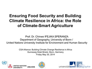 UNU-EHSUNU-EHS
Ensuring Food Security and Building
Climate Resilience in Africa: the Role
of Climate-Smart Agriculture
Prof. Dr. Chinwe IFEJIKA SPERANZA
Department of Geography, University of Bonn /
United Nations University Institute for Environment and Human Security
CSA Alliance: Building Climate Change Resilience in Africa
Gunnewig Hotel Bristol, Bonn, Germany
Friday May 30, 2014
 
