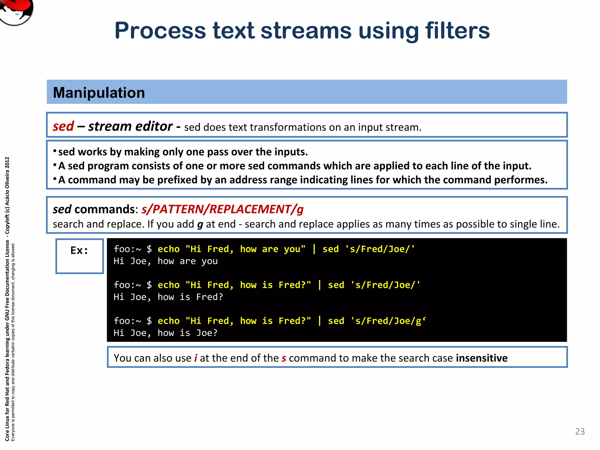 CoreLinuxforRedHatandFedoralearningunderGNUFreeDocumentationLicense-Copyleft(c)AcácioOliveira2012
Everyoneispermittedtocopyanddistributeverbatimcopiesofthislicensedocument,changingisallowed
Process text streams using filters
Manipulation
23
sed – stream editor - sed does text transformations on an input stream.
foo:~ $ echo "Hi Fred, how are you" | sed 's/Fred/Joe/'
Hi Joe, how are you
foo:~ $ echo "Hi Fred, how is Fred?" | sed 's/Fred/Joe/'
Hi Joe, how is Fred?
foo:~ $ echo "Hi Fred, how is Fred?" | sed 's/Fred/Joe/g‘
Hi Joe, how is Joe?
Ex:
•sed works by making only one pass over the inputs.
•A sed program consists of one or more sed commands which are applied to each line of the input.
•A command may be prefixed by an address range indicating lines for which the command performes.
sed commands: s/PATTERN/REPLACEMENT/g
search and replace. If you add g at end - search and replace applies as many times as possible to single line.
You can also use i at the end of the s command to make the search case insensitive
 