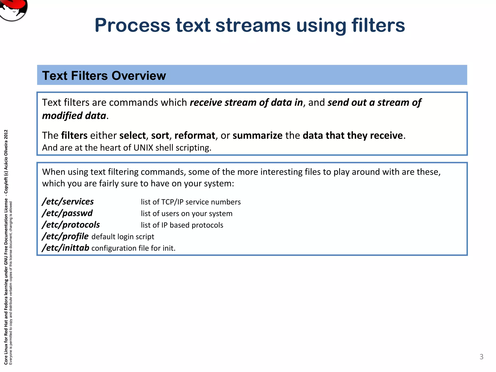 CoreLinuxforRedHatandFedoralearningunderGNUFreeDocumentationLicense-Copyleft(c)AcácioOliveira2012
Everyoneispermittedtocopyanddistributeverbatimcopiesofthislicensedocument,changingisallowed
Process text streams using filters
Text filters are commands which receive stream of data in, and send out a stream of
modified data.
The filters either select, sort, reformat, or summarize the data that they receive.
And are at the heart of UNIX shell scripting.
Text Filters Overview
3
When using text filtering commands, some of the more interesting files to play around with are these,
which you are fairly sure to have on your system:
/etc/services list of TCP/IP service numbers
/etc/passwd list of users on your system
/etc/protocols list of IP based protocols
/etc/profile default login script
/etc/inittab configuration file for init.
 