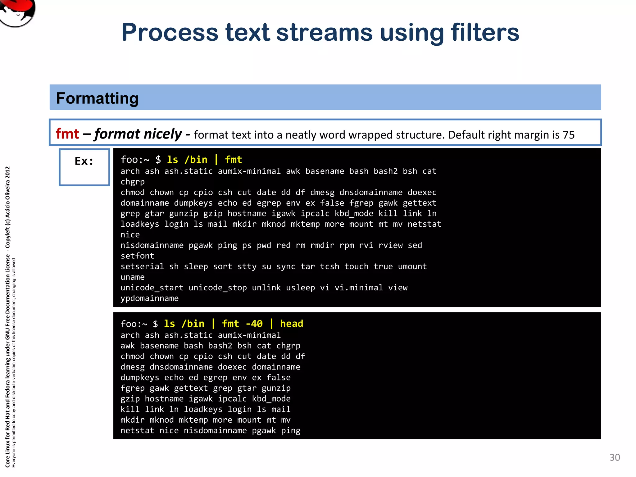 CoreLinuxforRedHatandFedoralearningunderGNUFreeDocumentationLicense-Copyleft(c)AcácioOliveira2012
Everyoneispermittedtocopyanddistributeverbatimcopiesofthislicensedocument,changingisallowed
Process text streams using filters
Formatting
30
fmt – format nicely - format text into a neatly word wrapped structure. Default right margin is 75
foo:~ $ ls /bin | fmt
arch ash ash.static aumix-minimal awk basename bash bash2 bsh cat
chgrp
chmod chown cp cpio csh cut date dd df dmesg dnsdomainname doexec
domainname dumpkeys echo ed egrep env ex false fgrep gawk gettext
grep gtar gunzip gzip hostname igawk ipcalc kbd_mode kill link ln
loadkeys login ls mail mkdir mknod mktemp more mount mt mv netstat
nice
nisdomainname pgawk ping ps pwd red rm rmdir rpm rvi rview sed
setfont
setserial sh sleep sort stty su sync tar tcsh touch true umount
uname
unicode_start unicode_stop unlink usleep vi vi.minimal view
ypdomainname
Ex:
foo:~ $ ls /bin | fmt -40 | head
arch ash ash.static aumix-minimal
awk basename bash bash2 bsh cat chgrp
chmod chown cp cpio csh cut date dd df
dmesg dnsdomainname doexec domainname
dumpkeys echo ed egrep env ex false
fgrep gawk gettext grep gtar gunzip
gzip hostname igawk ipcalc kbd_mode
kill link ln loadkeys login ls mail
mkdir mknod mktemp more mount mt mv
netstat nice nisdomainname pgawk ping
 