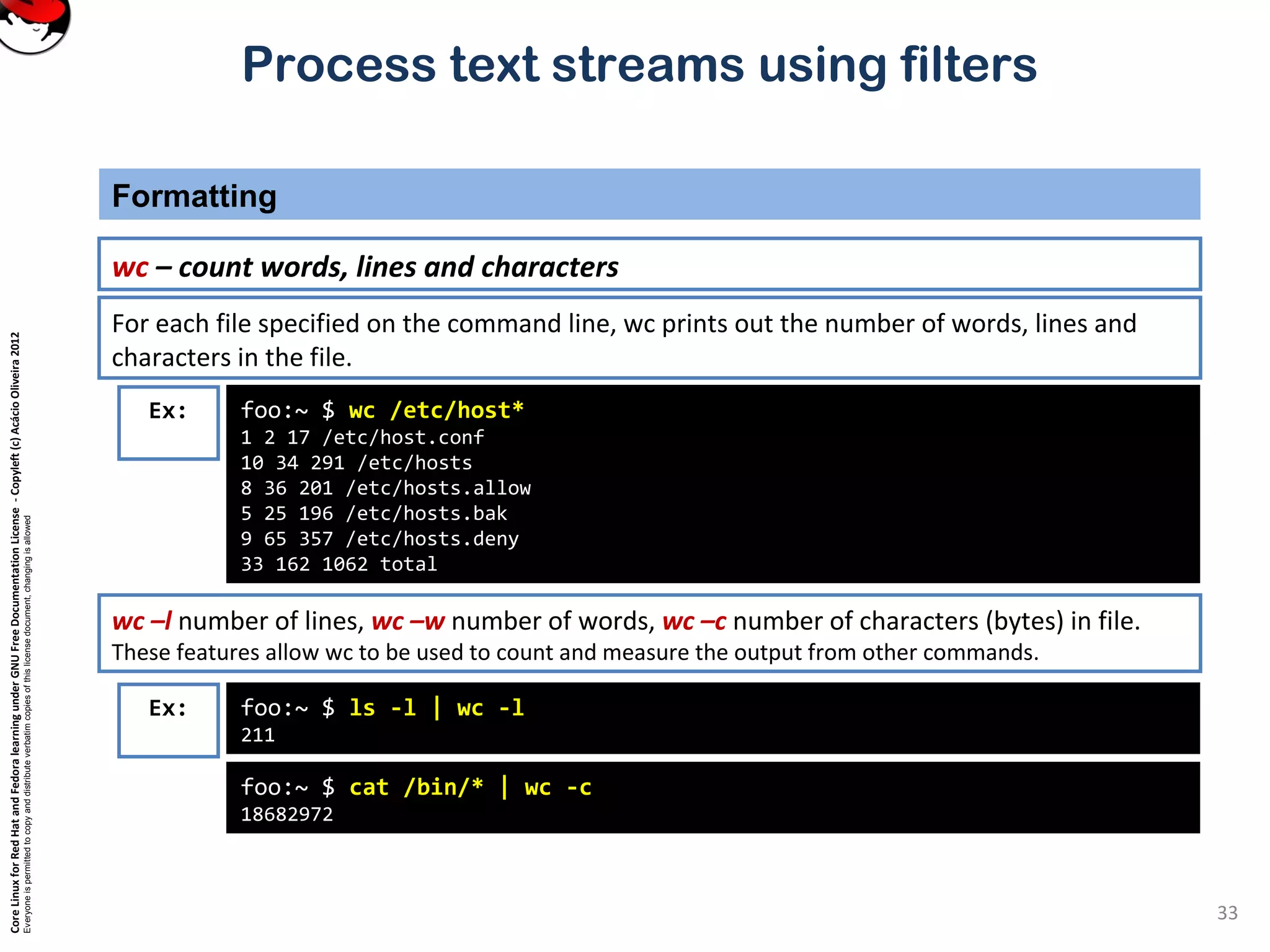CoreLinuxforRedHatandFedoralearningunderGNUFreeDocumentationLicense-Copyleft(c)AcácioOliveira2012
Everyoneispermittedtocopyanddistributeverbatimcopiesofthislicensedocument,changingisallowed
Process text streams using filters
Formatting
33
wc – count words, lines and characters
Ex: foo:~ $ wc /etc/host*
1 2 17 /etc/host.conf
10 34 291 /etc/hosts
8 36 201 /etc/hosts.allow
5 25 196 /etc/hosts.bak
9 65 357 /etc/hosts.deny
33 162 1062 total
For each file specified on the command line, wc prints out the number of words, lines and
characters in the file.
wc –l number of lines, wc –w number of words, wc –c number of characters (bytes) in file.
These features allow wc to be used to count and measure the output from other commands.
Ex: foo:~ $ ls -l | wc -l
211
foo:~ $ cat /bin/* | wc -c
18682972
 