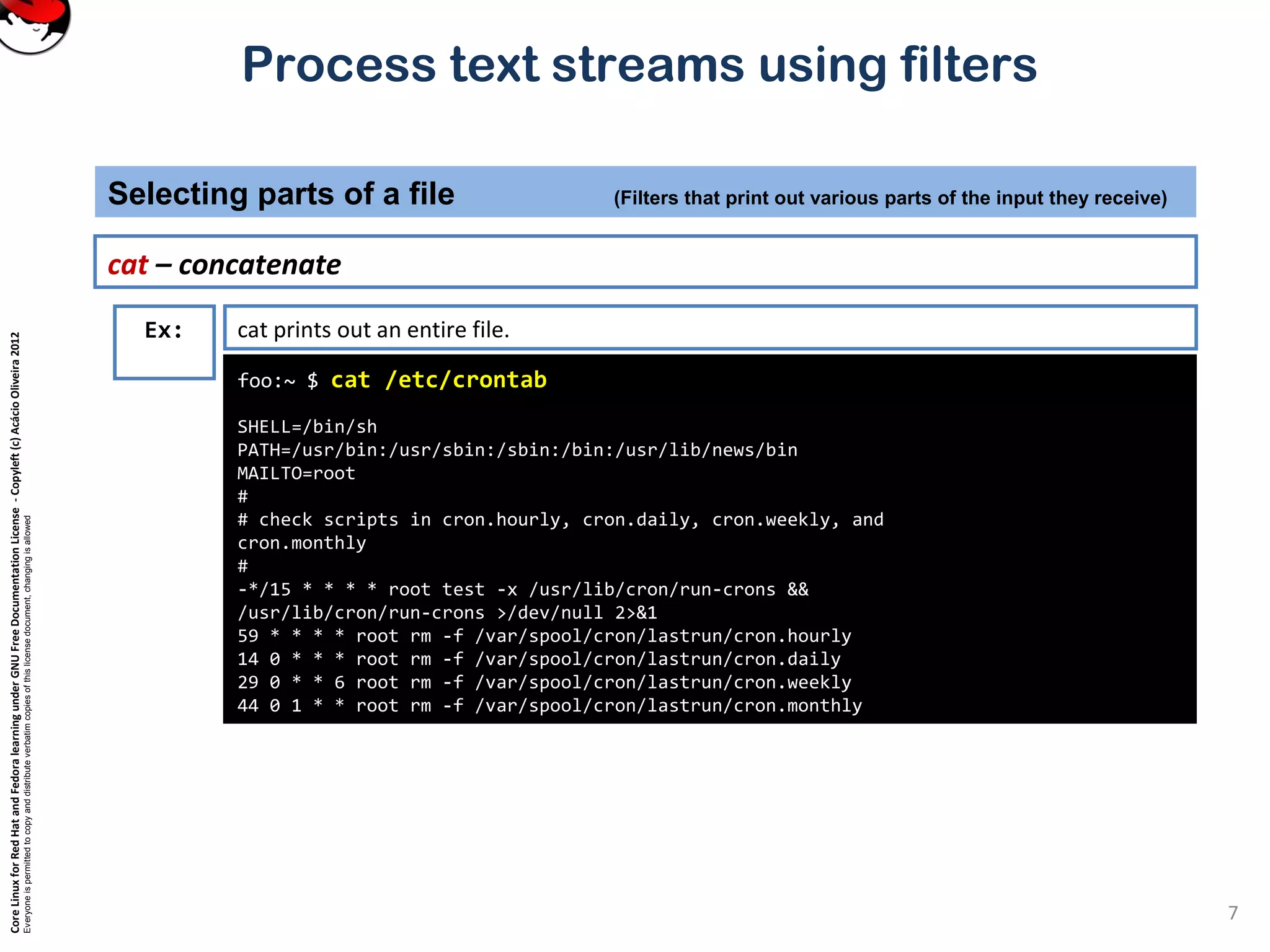 CoreLinuxforRedHatandFedoralearningunderGNUFreeDocumentationLicense-Copyleft(c)AcácioOliveira2012
Everyoneispermittedtocopyanddistributeverbatimcopiesofthislicensedocument,changingisallowed
Process text streams using filters
cat – concatenate
Selecting parts of a file (Filters that print out various parts of the input they receive)
7
foo:~ $ cat /etc/crontab
SHELL=/bin/sh
PATH=/usr/bin:/usr/sbin:/sbin:/bin:/usr/lib/news/bin
MAILTO=root
#
# check scripts in cron.hourly, cron.daily, cron.weekly, and
cron.monthly
#
-*/15 * * * * root test -x /usr/lib/cron/run-crons &&
/usr/lib/cron/run-crons >/dev/null 2>&1
59 * * * * root rm -f /var/spool/cron/lastrun/cron.hourly
14 0 * * * root rm -f /var/spool/cron/lastrun/cron.daily
29 0 * * 6 root rm -f /var/spool/cron/lastrun/cron.weekly
44 0 1 * * root rm -f /var/spool/cron/lastrun/cron.monthly
Ex: cat prints out an entire file.
 
