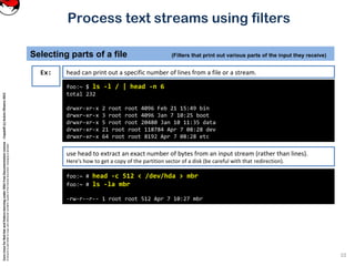 CoreLinuxforRedHatandFedoralearningunderGNUFreeDocumentationLicense-Copyleft(c)AcácioOliveira2012
Everyoneispermittedtocopyanddistributeverbatimcopiesofthislicensedocument,changingisallowed
Process text streams using filters
Selecting parts of a file (Filters that print out various parts of the input they receive)
10
foo:~ $ ls -l / | head -n 6
total 232
drwxr-xr-x 2 root root 4096 Feb 21 15:49 bin
drwxr-xr-x 3 root root 4096 Jan 7 10:25 boot
drwxr-xr-x 5 root root 20480 Jan 10 11:35 data
drwxr-xr-x 21 root root 118784 Apr 7 08:28 dev
drwxr-xr-x 64 root root 8192 Apr 7 08:28 etc
Ex: head can print out a specific number of lines from a file or a stream.
use head to extract an exact number of bytes from an input stream (rather than lines).
Here's how to get a copy of the partition sector of a disk (be careful with that redirection).
foo:~ # head -c 512 < /dev/hda > mbr
foo:~ # ls -la mbr
-rw-r--r-- 1 root root 512 Apr 7 10:27 mbr
 