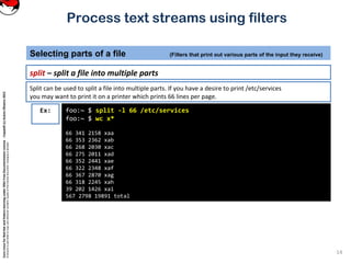 CoreLinuxforRedHatandFedoralearningunderGNUFreeDocumentationLicense-Copyleft(c)AcácioOliveira2012
Everyoneispermittedtocopyanddistributeverbatimcopiesofthislicensedocument,changingisallowed
Process text streams using filters
split – split a file into multiple parts
Selecting parts of a file (Filters that print out various parts of the input they receive)
14
foo:~ $ split -l 66 /etc/services
foo:~ $ wc x*
66 341 2158 xaa
66 353 2362 xab
66 268 2030 xac
66 275 2011 xad
66 352 2441 xae
66 322 2348 xaf
66 367 2870 xag
66 318 2245 xah
39 202 1426 xai
567 2798 19891 total
Ex:
Split can be used to split a file into multiple parts. If you have a desire to print /etc/services
you may want to print it on a printer which prints 66 lines per page.
 