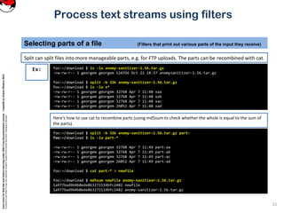 CoreLinuxforRedHatandFedoralearningunderGNUFreeDocumentationLicense-Copyleft(c)AcácioOliveira2012
Everyoneispermittedtocopyanddistributeverbatimcopiesofthislicensedocument,changingisallowed
Process text streams using filters
Split can split files into more manageable parts, e.g. for FTP uploads. The parts can be recombined with cat.
Selecting parts of a file (Filters that print out various parts of the input they receive)
15
foo:~/download $ ls -la anomy-sanitizer-1.56.tar.gz
-rw-rw-r-- 1 georgem georgem 124356 Oct 22 18:37 anomysanitizer-1.56.tar.gz
foo:~/download $ split -b 32k anomy-sanitizer-1.56.tar.gz
foo:~/download $ ls -la x*
-rw-rw-r-- 1 georgem georgem 32768 Apr 7 11:48 xaa
-rw-rw-r-- 1 georgem georgem 32768 Apr 7 11:48 xab
-rw-rw-r-- 1 georgem georgem 32768 Apr 7 11:48 xac
-rw-rw-r-- 1 georgem georgem 26052 Apr 7 11:48 xad
Ex:
Here's how to use cat to recombine parts (using md5sum to check whether the whole is equal to the sum of
the parts).
foo:~/download $ split -b 32k anomy-sanitizer-1.56.tar.gz part-
foo:~/download $ ls -la part-*
-rw-rw-r-- 1 georgem georgem 32768 Apr 7 11:49 part-aa
-rw-rw-r-- 1 georgem georgem 32768 Apr 7 11:49 part-ab
-rw-rw-r-- 1 georgem georgem 32768 Apr 7 11:49 part-ac
-rw-rw-r-- 1 georgem georgem 26052 Apr 7 11:49 part-ad
foo:~/download $ cat part-* > newfile
foo:~/download $ md5sum newfile anomy-sanitizer-1.56.tar.gz
1a977bad964b0ede863272114bfc2482 newfile
1a977bad964b0ede863272114bfc2482 anomy-sanitizer-1.56.tar.gz
 