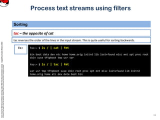 CoreLinuxforRedHatandFedoralearningunderGNUFreeDocumentationLicense-Copyleft(c)AcácioOliveira2012
Everyoneispermittedtocopyanddistributeverbatimcopiesofthislicensedocument,changingisallowed
Process text streams using filters
Sorting
16
tac – the opposite of cat
foo:~ $ ls / | cat | fmt
bin boot data dev etc home home.orig initrd lib lost+found misc mnt opt proc root
sbin suse tftpboot tmp usr var
foo:~ $ ls / | tac | fmt
var usr tmp tftpboot suse sbin root proc opt mnt misc lost+found lib initrd
home.orig home etc dev data boot bin
Ex:
tac reverses the order of the lines in the input stream. This is quite useful for sorting backwards.
 