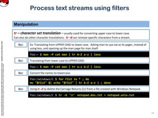 CoreLinuxforRedHatandFedoralearningunderGNUFreeDocumentationLicense-Copyleft(c)AcácioOliveira2012
Everyoneispermittedtocopyanddistributeverbatimcopiesofthislicensedocument,changingisallowed
Process text streams using filters
Manipulation
19
tr – character set translation - usually used for converting upper case to lower case.
Can also do other character translations. tr -d can remove specific characters from a stream.
foo:~ $ man -P cat man | tr A-Z a-z | less
Ex: Ex: Translating from UPPER CASE to lower case. Asking man to use cat as its pager, instead of
using less, and opening up the man page for man itself.
Translating from lower case to UPPER CASE:
foo:~ $ man -P cat man | tr a-z A-Z | less
Convert file names to lowercase.
foo:/windows/C $ for FILE in * ; do
mv "$FILE" $( echo "$FILE" | tr A-Z a-z ) ; done
Using tr -d to delete the Carriage Returns (r) from a file created with Windows Notepad.
foo:/windows/C $ tr -d 'r' notepad.dos.txt > notepad.unix.txt
Ex:
Ex:
Ex:
 