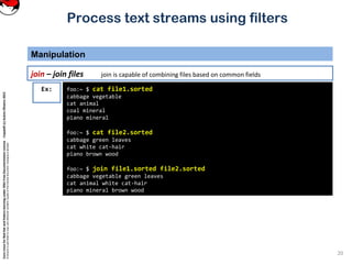 CoreLinuxforRedHatandFedoralearningunderGNUFreeDocumentationLicense-Copyleft(c)AcácioOliveira2012
Everyoneispermittedtocopyanddistributeverbatimcopiesofthislicensedocument,changingisallowed
Process text streams using filters
Manipulation
20
join – join files join is capable of combining files based on common fields
foo:~ $ cat file1.sorted
cabbage vegetable
cat animal
coal mineral
piano mineral
foo:~ $ cat file2.sorted
cabbage green leaves
cat white cat-hair
piano brown wood
foo:~ $ join file1.sorted file2.sorted
cabbage vegetable green leaves
cat animal white cat-hair
piano mineral brown wood
Ex:
 