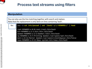 CoreLinuxforRedHatandFedoralearningunderGNUFreeDocumentationLicense-Copyleft(c)AcácioOliveira2012
Everyoneispermittedtocopyanddistributeverbatimcopiesofthislicensedocument,changingisallowed
Process text streams using filters
Manipulation
26
foo:~ $ cat /etc/passwd | sed '/bash/ s/:/-RENAMED:/' | head
root-RENAMED:x:0:0:root:/root:/bin/bash
bin-RENAMED:x:1:1:bin:/bin:/bin/bash
daemon-RENAMED:x:2:2:Daemon:/sbin:/bin/bash
lp-RENAMED:x:4:7:Printing daemon:/var/spool/lpd:/bin/bash
mail:x:8:12:Mailer daemon:/var/spool/clientmqueue:/bin/false
news-RENAMED:x:9:13:News system:/etc/news:/bin/bash
Ex:
You can also use the line matching together with search and replace.
Note that the replacement is only done on lines containing 'bash'.
 