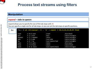 CoreLinuxforRedHatandFedoralearningunderGNUFreeDocumentationLicense-Copyleft(c)AcácioOliveira2012
Everyoneispermittedtocopyanddistributeverbatimcopiesofthislicensedocument,changingisallowed
Process text streams using filters
Manipulation
27
expand – tabs to spaces
foo:~ $ cat /etc/passwd | tr : 't' | expand -t 10,13,16,19,28,44 |head
root x 0 0 root /root /bin/bash
bin x 1 1 bin /bin /sbin/nologin
daemon x 2 2 daemon /sbin /sbin/nologin
adm x 3 4 adm /var/adm /sbin/nologin
lp x 4 7 lp /var/spool/lpd /sbin/nologin
sync x 5 0 sync /sbin /bin/sync
halt x 7 0 halt /sbin /sbin/halt
mail x 8 12 mail /var/spool/mail /sbin/nologin
Ex:
expand allows you to specify the size of the tab stops with -t.
You can specify a single size for all tab stops, or you can set the tab stops at specific positions.
 