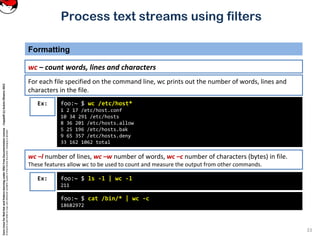 CoreLinuxforRedHatandFedoralearningunderGNUFreeDocumentationLicense-Copyleft(c)AcácioOliveira2012
Everyoneispermittedtocopyanddistributeverbatimcopiesofthislicensedocument,changingisallowed
Process text streams using filters
Formatting
33
wc – count words, lines and characters
Ex: foo:~ $ wc /etc/host*
1 2 17 /etc/host.conf
10 34 291 /etc/hosts
8 36 201 /etc/hosts.allow
5 25 196 /etc/hosts.bak
9 65 357 /etc/hosts.deny
33 162 1062 total
For each file specified on the command line, wc prints out the number of words, lines and
characters in the file.
wc –l number of lines, wc –w number of words, wc –c number of characters (bytes) in file.
These features allow wc to be used to count and measure the output from other commands.
Ex: foo:~ $ ls -l | wc -l
211
foo:~ $ cat /bin/* | wc -c
18682972
 
