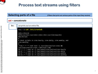 CoreLinuxforRedHatandFedoralearningunderGNUFreeDocumentationLicense-Copyleft(c)AcácioOliveira2012
Everyoneispermittedtocopyanddistributeverbatimcopiesofthislicensedocument,changingisallowed
Process text streams using filters
cat – concatenate
Selecting parts of a file (Filters that print out various parts of the input they receive)
7
foo:~ $ cat /etc/crontab
SHELL=/bin/sh
PATH=/usr/bin:/usr/sbin:/sbin:/bin:/usr/lib/news/bin
MAILTO=root
#
# check scripts in cron.hourly, cron.daily, cron.weekly, and
cron.monthly
#
-*/15 * * * * root test -x /usr/lib/cron/run-crons &&
/usr/lib/cron/run-crons >/dev/null 2>&1
59 * * * * root rm -f /var/spool/cron/lastrun/cron.hourly
14 0 * * * root rm -f /var/spool/cron/lastrun/cron.daily
29 0 * * 6 root rm -f /var/spool/cron/lastrun/cron.weekly
44 0 1 * * root rm -f /var/spool/cron/lastrun/cron.monthly
Ex: cat prints out an entire file.
 