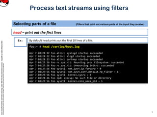 CoreLinuxforRedHatandFedoralearningunderGNUFreeDocumentationLicense-Copyleft(c)AcácioOliveira2012
Everyoneispermittedtocopyanddistributeverbatimcopiesofthislicensedocument,changingisallowed
Process text streams using filters
head – print out the first lines
Selecting parts of a file (Filters that print out various parts of the input they receive)
9
foo:~ # head /var/log/boot.log
Apr 7 08:28:22 foo allrc: syslogd startup succeeded
Apr 7 08:28:22 foo allrc: klogd startup succeeded
Apr 7 08:28:23 foo allrc: portmap startup succeeded
Apr 7 08:27:56 foo rc.sysinit: Mounting proc filesystem: succeeded
Apr 7 08:27:56 foo rc.sysinit: Unmounting initrd: succeeded
Apr 7 08:27:56 foo sysctl: net.ipv4.ip_forward = 0
Apr 7 08:27:56 foo sysctl: net.ipv4.conf.default.rp_filter = 1
Apr 7 08:27:56 foo sysctl: kernel.sysrq = 0
Apr 7 08:28:26 foo lpd: execvp: No such file or directory
Apr 7 08:27:56 foo sysctl: kernel.core_uses_pid = 1
Ex: By default head prints out the first 10 lines of a file.
 