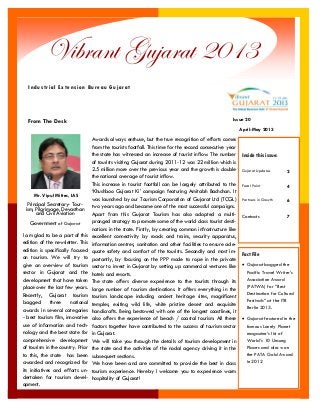 I am glad to be a part of this edition of the newsletter. This edition is specifically focused on tourism. We will try to give an overview of tourism sector in Gujarat and the development that have taken place over the last few years. 
Recently, Gujarat tourism bagged three national awards in several categories - best tourism film, innovative use of information and tech- nology and the best state for comprehensive development of tourism in the country. Prior to this, the state has been awarded and recognized for its initiatives and efforts un- dertaken for tourism devel- opment. 
Awards always enthuse, but the true recognition of efforts comes from the tourists footfall. This time for the second consecutive year the state has witnessed an increase of tourist inflow. The number of tourists visiting Gujarat during 2011-12 was 22 million which is 2.5 million more over the previous year and the growth is double the national average of tourist inflow. 
This increase in tourist footfall can be largely attributed to the „Khushboo Gujarat Ki‟ campaign featuring Amitabh Bachchan. It was launched by our Tourism Corporation of Gujarat Ltd (TCGL) two years ago and became one of the most successful campaigns. 
Apart from this Gujarat Tourism has also adopted a multi- pronged strategy to promote some of the world class tourist desti- nations in the state. Firstly, by creating common infrastructure like excellent connectivity by roads and trains, security apparatus, information centres, sanitation and other facilities to ensure ade- quate safety and comfort of the tourists. Secondly and most im- portantly, by focusing on the PPP mode to rope in the private sector to invest in Gujarat by setting up commercial ventures like hotels and resorts. 
The state offers diverse experience to the tourists through its large number of tourism destinations. It offers everything in the tourism landscape including ancient heritage sites, magnificent temples, exiting wild life, white pristine desert and exquisite handicrafts. Being bestowed with one of the longest coastlines, it also offers the experience of beach / coastal tourism. All these factors together have contributed to the success of tourism sector in Gujarat. 
We will take you through the details of tourism development in the state and the activities of the nodal agency driving it in the subsequent sections. 
We have been and are committed to provide the best in class tourism experience. Hereby I welcome you to experience warm hospitality of Gujarat! 
From The Desk 
Vibrant Gujarat 2013 
Industrial Extension Bureau Gujarat 
Fact File 
 Gujarat bagged the Pacific Travel Writer‟s Association Award (PATWA) for “Best Destination for Cultural Festivals” at the ITB Berlin 2013. 
 Gujarat featured in the famous Lonely Planet magazine‟s list of World‟s 10 Unsung Places and also won the PATA Gold Award in 2012 
Inside this issue: 
Gujarat Updates 
2 
Focal Point 
4 
Partners in Growth 
6 
Contacts 
7 
Mr. Vipul Mittra, IAS 
Principal Secretary- Tour- ism, Pilgrimage, Devasthan and Civil Aviation 
Government of Gujarat 
April-May 2013 
Issue 20  