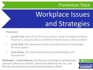 Workplace Issues
and Strategies
Presenters:
• Jennifer Fan, PharmD, JD, Pharmacy Advisor, Center for Substance Abuse
Prevention, Substance Abuse and Mental Health Services Administration
• Laurie Cluff, PhD, Workplace Health and Safety Research Psychologist,
RTI International
• Scott Novak, PhD, Senior Developmental Epidemiologist, RTI
International
Prevention Track
Moderator: J. Kevin Massey, MS, Business and Program Development
Specialist, Weitzman Institute, Community Health Center, Inc., and
Member, Rx and Heroin Summit National Advisory Board
 