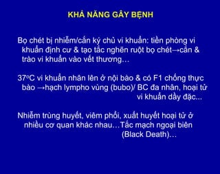 KHẢ NĂNG GÂY BỆNH
Bọ chét bị nhiễm/cắn ký chủ vi khuẩn: tiền phòng vi
khuẩn định cƣ & tạo tắc nghẽn ruột bọ chét→cắn &
trào vi khuẩn vào vết thƣơng…
37oC vi khuẩn nhân lên ở nội bào & có F1 chống thực
bào →hạch lympho vùng (bubo)/ BC đa nhân, hoại tử
vi khuẩn dầy đặc...
Nhiễm trùng huyết, viêm phổi, xuất huyết hoại tử ở
nhiều cơ quan khác nhau…Tắc mạch ngoại biên
(Black Death)…
 