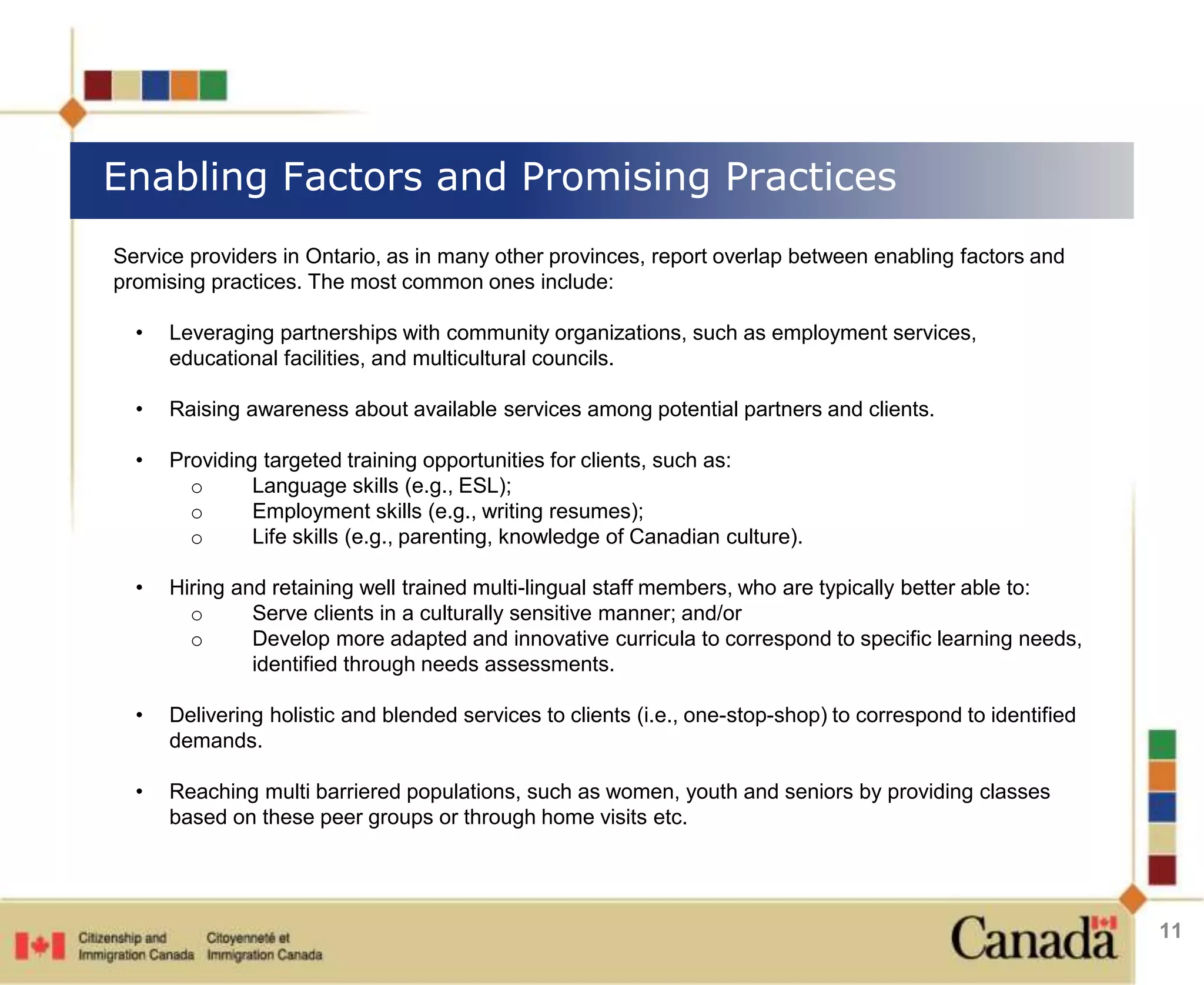 Enabling Factors and Promising Practices 
11 
Service providers in Ontario, as in many other provinces, report overlap between enabling factors and 
promising practices. The most common ones include: 
• Leveraging partnerships with community organizations, such as employment services, 
educational facilities, and multicultural councils. 
• Raising awareness about available services among potential partners and clients. 
• Providing targeted training opportunities for clients, such as: 
o Language skills (e.g., ESL); 
o Employment skills (e.g., writing resumes); 
o Life skills (e.g., parenting, knowledge of Canadian culture). 
• Hiring and retaining well trained multi-lingual staff members, who are typically better able to: 
o Serve clients in a culturally sensitive manner; and/or 
o Develop more adapted and innovative curricula to correspond to specific learning needs, 
identified through needs assessments. 
• Delivering holistic and blended services to clients (i.e., one-stop-shop) to correspond to identified 
demands. 
• Reaching multi barriered populations, such as women, youth and seniors by providing classes 
based on these peer groups or through home visits etc. 
 
