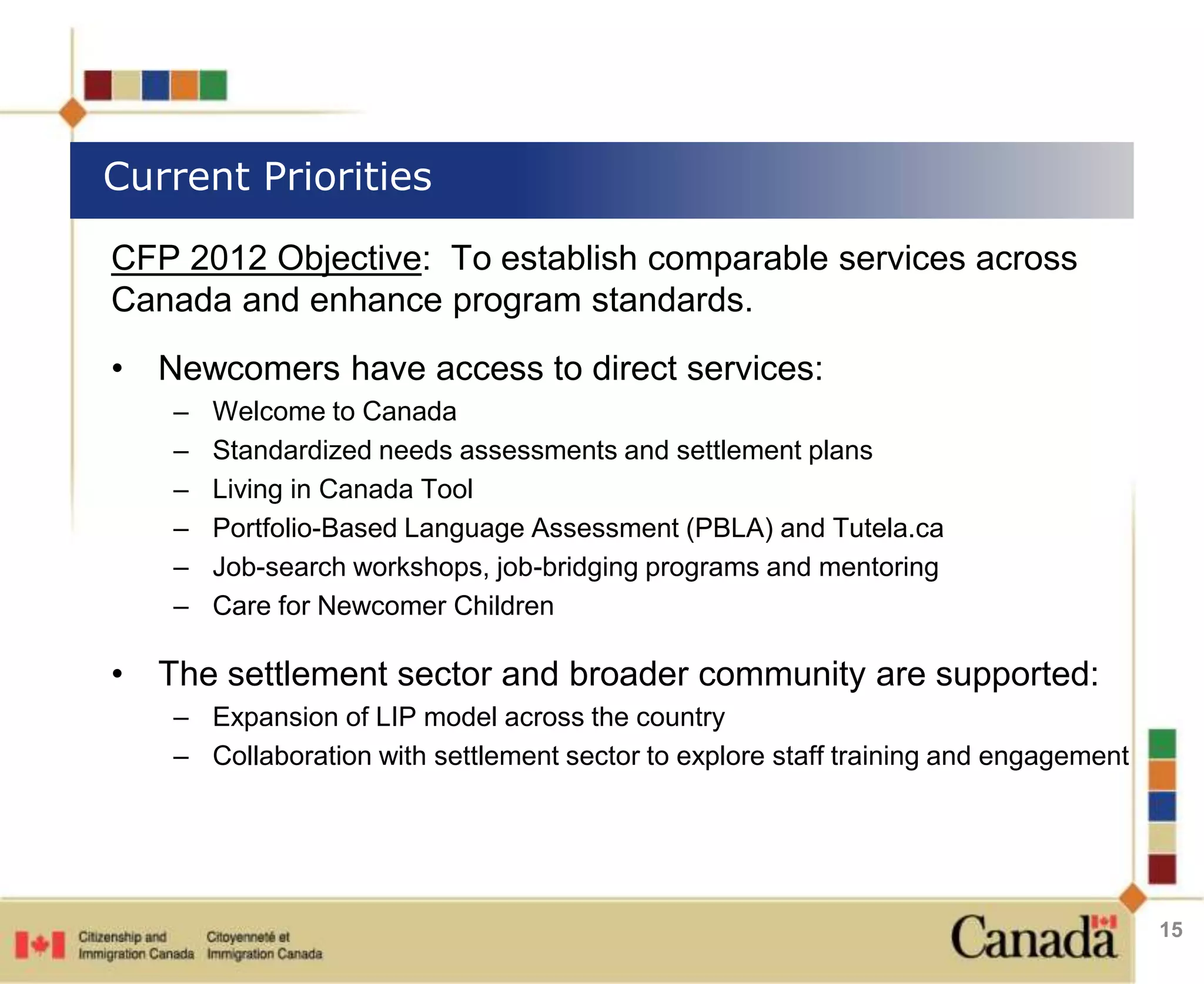 Current Priorities 
CFP 2012 Objective: To establish comparable services across 
Canada and enhance program standards. 
• Newcomers have access to direct services: 
– Welcome to Canada 
– Standardized needs assessments and settlement plans 
– Living in Canada Tool 
– Portfolio-Based Language Assessment (PBLA) and Tutela.ca 
– Job-search workshops, job-bridging programs and mentoring 
– Care for Newcomer Children 
• The settlement sector and broader community are supported: 
– Expansion of LIP model across the country 
– Collaboration with settlement sector to explore staff training and engagement 
15 
 