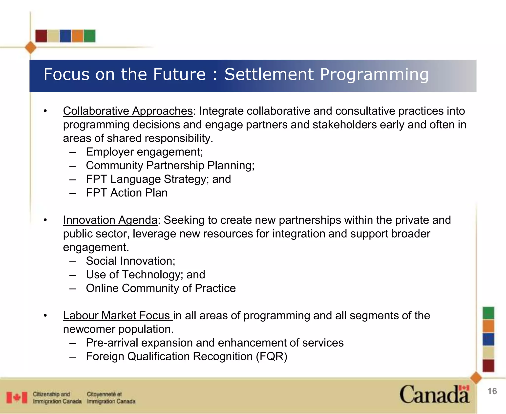 Focus on the Future : Settlement Programming 
• Collaborative Approaches: Integrate collaborative and consultative practices into 
programming decisions and engage partners and stakeholders early and often in 
areas of shared responsibility. 
– Employer engagement; 
– Community Partnership Planning; 
– FPT Language Strategy; and 
– FPT Action Plan 
• Innovation Agenda: Seeking to create new partnerships within the private and 
public sector, leverage new resources for integration and support broader 
engagement. 
– Social Innovation; 
– Use of Technology; and 
– Online Community of Practice 
• Labour Market Focus in all areas of programming and all segments of the 
newcomer population. 
– Pre-arrival expansion and enhancement of services 
– Foreign Qualification Recognition (FQR) 
16 
 