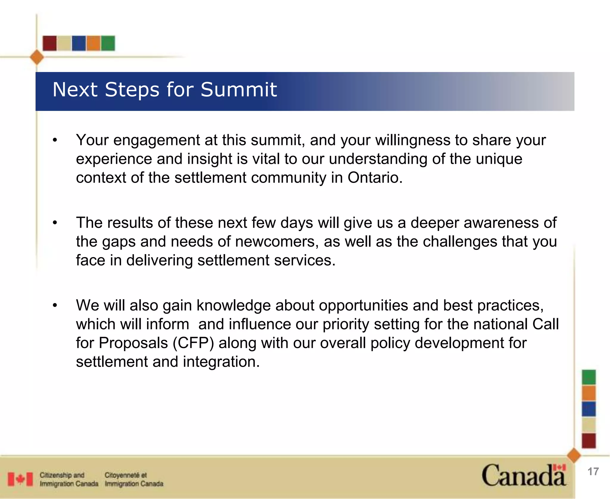 Next Steps for Summit 
• Your engagement at this summit, and your willingness to share your 
experience and insight is vital to our understanding of the unique 
context of the settlement community in Ontario. 
• The results of these next few days will give us a deeper awareness of 
the gaps and needs of newcomers, as well as the challenges that you 
face in delivering settlement services. 
• We will also gain knowledge about opportunities and best practices, 
which will inform and influence our priority setting for the national Call 
for Proposals (CFP) along with our overall policy development for 
settlement and integration. 
17 
