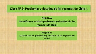 Clase Nº 9. Problemas y desafíos de las regiones de Chile I.
Objetivo:
Identificar y analizar problemas y desafíos de las
regiones de Chile.
Preguntas.
¿Cuáles son los problemas y desafíos de las regiones de
Chile?
 