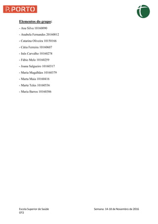Escola Superior de Saúde Semana: 14-18 de Novembro de 2016
OT2
Elementos do grupo:
- Ana Silva 10160090
- Anabela Fernandes 20160012
- Catarina Oliveira 10150166
- Cátia Ferreira 10160607
- Inês Carvalho 10160278
- Fábio Melo 10160259
- Joana Salgueiro 10160317
- Maria Magalhães 10160379
- Marta Maia 10160416
- Marta Teles 10160536
- Maria Barros 10160386
 