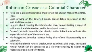Robinson Crusoe as a Colonial Character
● He is like a great inspirational man for all the English men of that time.
(Han)
● Upon arriving on the deserted island, Crusoe takes possession of the
land and its resources.
● He goes about claiming the island as his own, demonstrating a sense of
entitlement and domination similar to colonial powers.
● Crusoe's attitude towards the island's native inhabitants reflects the
imperialist mindset of the colonial era.
● His thought and behavior towards Friday also reflects his personality as a
colonialist.
● He uses the island's natural wealth, such as animals and crops, to sustain
himself which can be considered as a colonial tendency to exploit the
resources of colonized territories.
 