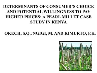 DETERMINANTS OF CONSUMER’S CHOICE
AND POTENTIAL WILLINGNESS TO PAY
HIGHER PRICES: A PEARL MILLET CASE
STUDY IN KENYA
OKECH, S.O., NGIGI, M. AND KIMURTO, P.K.
 