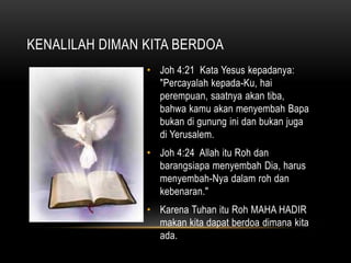KENALILAH DIMAN KITA BERDOA 
• Joh 4:21 Kata Yesus kepadanya: 
"Percayalah kepada-Ku, hai 
perempuan, saatnya akan tiba, 
bahwa kamu akan menyembah Bapa 
bukan di gunung ini dan bukan juga 
di Yerusalem. 
• Joh 4:24 Allah itu Roh dan 
barangsiapa menyembah Dia, harus 
menyembah-Nya dalam roh dan 
kebenaran." 
• Karena Tuhan itu Roh MAHA HADIR 
makan kita dapat berdoa dimana kita 
ada. 
 