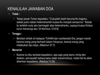 KENALILAH JAWABAN DOA 
• Tidak : 
• Tetapi jawab Tuhan kepadaku: "Cukuplah kasih karunia-Ku bagimu, 
sebab justru dalam kelemahanlah kuasa-Ku menjadi sempurna." Sebab 
itu terlebih suka aku bermegah atas kelemahanku, supaya kuasa Kristus 
turun menaungi aku.” (II Korintus 12:8-9) 
• Tunggu : 
• Berdiam dirilah di hadapan TUHAN dan nantikanlah Dia; jangan marah 
karena orang yang berhasil dalam hidupnya, karena orang yang 
melakukan tipu daya. (Mazmur 37:7) 
• Menerim 
• Karena itu Aku berkata kepadamu: apa saja yang kamu minta dan 
doakan, percayalah bahwa kamu telah menerimanya, maka hal itu akan 
diberikan kepadamu. (Markus 11:24) 
 