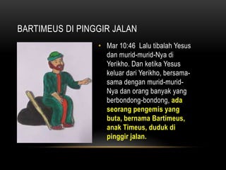 BARTIMEUS DI PINGGIR JALAN 
• Mar 10:46 Lalu tibalah Yesus 
dan murid-murid-Nya di 
Yerikho. Dan ketika Yesus 
keluar dari Yerikho, bersama-sama 
dengan murid-murid- 
Nya dan orang banyak yang 
berbondong-bondong, ada 
seorang pengemis yang 
buta, bernama Bartimeus, 
anak Timeus, duduk di 
pinggir jalan. 
 