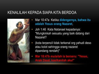 KENALILAH KEPADA SIAPA KITA BERDOA 
• Mar 10:47a Ketika didengarnya, bahwa itu 
adalah Yesus orang Nazaret, 
• Joh 1:46 Kata Natanael kepadanya: 
"Mungkinkah sesuatu yang baik datang dari 
Nazaret? 
• (kota terpencil tidak terkenal org yahudi deso 
atau kolot sehingga orang nazaret 
dipandang rendah)" 
• Mar 10:47b mulailah ia berseru: "Yesus, 
Anak Daud, kasihanilah aku!" 
 