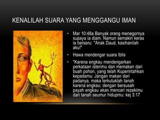 KENALILAH SUARA YANG MENGGANGU IMAN 
• Mar 10:48a Banyak orang menegornya 
supaya ia diam. Namun semakin keras 
ia berseru: "Anak Daud, kasihanilah 
aku!" 
• Hawa mendengar suara Iblis 
• "Karena engkau mendengarkan 
perkataan isterimu dan memakan dari 
buah pohon, yang telah Kuperintahkan 
kepadamu: Jangan makan dari 
padanya, maka terkutuklah tanah 
karena engkau; dengan bersusah 
payah engkau akan mencari rezekimu 
dari tanah seumur hidupmu: kej 3:17 
 